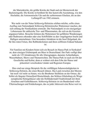 die Marienkirche, die größte Kirche der Stadt und ein Meisterwerk der
Backsteingotik. Die Kirche ist berühmt für ihre kunstvolle Ausstattung, wie den
Hochaltar, die Astronomische Uhr und die zerborstenen Glocken, die an den
Luftangriff von 1942 erinnern.
Wer mehr von der Natur Schleswig-Holsteins erleben möchte, sollte einen
Ausflug zum Nationalpark Schleswig-Holsteinisches Wattenmeer machen, der
sich entlang der Nordseeküste erstreckt. Der Nationalpark ist ein einzigartiger
Lebensraum für zahlreiche Tier- und Pflanzenarten, die sich an die Gezeiten
angepasst haben. Besucher können das Wattenmeer bei geführten Wanderungen
oder Radtouren erkunden oder eine Schiffsfahrt zu den vorgelagerten Inseln und
Halligen unternehmen. Eine besondere Attraktion ist die Insel Helgoland, die
für ihre roten Felsen, ihre Robbenkolonien und ihren zollfreien Einkauf bekannt
ist.
Für Familien mit Kindern bietet sich ein Besuch im Hansa-Park in Sierksdorf
an, dem einzigen Erlebnispark am Meer in Deutschland. Der Park verfügt über
mehr als 125 Attraktionen für alle Altersgruppen, darunter Achterbahnen,
Wasserbahnen, Shows und Themenwelten. Der Hansa-Park ist auch ein Ort der
Geschichte und Kultur, denn er widmet sich dem Erbe der Hanse und
präsentiert verschiedene Länder und Regionen Europas.
Dies sind nur einige Beispiele für die vielfältigen Sehenswürdigkeiten in
Schleswig-Holstein, die einen Besuch lohnen. Das Land zwischen den Meeren
hat noch viel mehr zu bieten, wie die Brodtener Steilküste an der Ostsee, die
Schlei als längster Ostseefjord Deutschlands, das Schloss Glücksburg als Wiege
europäischer Königshäuser oder die Holländerstadt Friedrichstadt mit ihren
Grachten und Giebelhäusern. Schleswig-Holstein ist ein Bundesland voller
Überraschungen und Entdeckungen, das zu jeder Jahreszeit eine Reise wert ist.
 