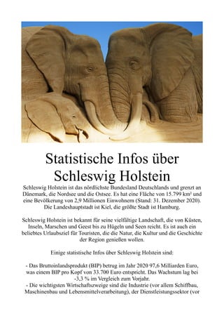 Statistische Infos über
Schleswig Holstein
Schleswig Holstein ist das nördlichste Bundesland Deutschlands und grenzt an
Dänemark, die Nordsee und die Ostsee. Es hat eine Fläche von 15.799 km² und
eine Bevölkerung von 2,9 Millionen Einwohnern (Stand: 31. Dezember 2020).
Die Landeshauptstadt ist Kiel, die größte Stadt ist Hamburg.
Schleswig Holstein ist bekannt für seine vielfältige Landschaft, die von Küsten,
Inseln, Marschen und Geest bis zu Hügeln und Seen reicht. Es ist auch ein
beliebtes Urlaubsziel für Touristen, die die Natur, die Kultur und die Geschichte
der Region genießen wollen.
Einige statistische Infos über Schleswig Holstein sind:
- Das Bruttoinlandsprodukt (BIP) betrug im Jahr 2020 97,6 Milliarden Euro,
was einem BIP pro Kopf von 33.700 Euro entspricht. Das Wachstum lag bei
-3,3 % im Vergleich zum Vorjahr.
- Die wichtigsten Wirtschaftszweige sind die Industrie (vor allem Schiffbau,
Maschinenbau und Lebensmittelverarbeitung), der Dienstleistungssektor (vor
 