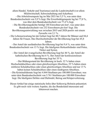 allem Handel, Verkehr und Tourismus) und die Landwirtschaft (vor allem
Milchwirtschaft, Schweinehaltung und Ackerbau).
- Die Arbeitslosenquote lag im Mai 2021 bei 5,5 %, was unter dem
Bundesdurchschnitt von 5,9 % liegt. Die Erwerbstätigenquote lag bei 77,8 %,
was über dem Bundesdurchschnitt von 77,4 % liegt.
- Die Bevölkerungsdichte beträgt 184 Einwohner pro km², was unter dem
Bundesdurchschnitt von 232 Einwohnern pro km² liegt. Die
Bevölkerungsentwicklung war zwischen 2015 und 2020 positiv mit einem
Zuwachs von 2,1 %.
- Die Lebenserwartung bei der Geburt liegt bei 80,7 Jahren für Männer und 84,4
Jahren für Frauen. Das Durchschnittsalter der Bevölkerung liegt bei 45,8
Jahren.
- Der Anteil der ausländischen Bevölkerung liegt bei 9,4 %, was unter dem
Bundesdurchschnitt von 13 % liegt. Die häufigsten Herkunftsländer sind Polen,
Türkei und Syrien.
- Der Anteil der evangelischen Bevölkerung liegt bei 46 %, der Anteil der
katholischen Bevölkerung bei 6 %. Der Anteil der konfessionslosen
Bevölkerung liegt bei 35 %.
- Der Bildungsstand der Bevölkerung ist hoch: 32 % haben einen
Hochschulabschluss oder einen gleichwertigen Abschluss, 55 % haben einen
mittleren Schulabschluss oder einen gleichwertigen Abschluss und nur 13 %
haben keinen Schulabschluss oder einen niedrigeren Abschluss.
- Die Kriminalitätsrate liegt bei 4.844 Straftaten pro 100.000 Einwohner, was
unter dem Bundesdurchschnitt von 5.761 Straftaten pro 100.000 Einwohner
liegt. Die häufigsten Delikte sind Diebstahl, Betrug und Körperverletzung.
Dieser Artikel hat einige statistische Infos über Schleswig Holstein präsentiert.
Es gibt noch viele weitere Aspekte, die das Bundesland interessant und
lebenswert machen.
 
