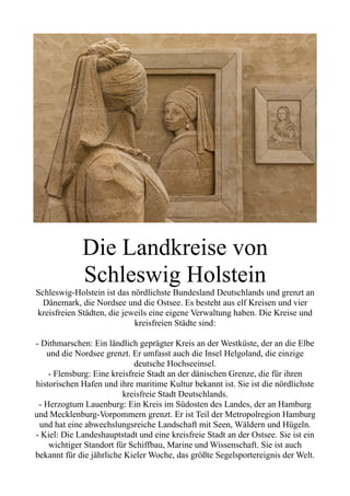 Die Landkreise von
Schleswig Holstein
Schleswig-Holstein ist das nördlichste Bundesland Deutschlands und grenzt an
Dänemark, die Nordsee und die Ostsee. Es besteht aus elf Kreisen und vier
kreisfreien Städten, die jeweils eine eigene Verwaltung haben. Die Kreise und
kreisfreien Städte sind:
- Dithmarschen: Ein ländlich geprägter Kreis an der Westküste, der an die Elbe
und die Nordsee grenzt. Er umfasst auch die Insel Helgoland, die einzige
deutsche Hochseeinsel.
- Flensburg: Eine kreisfreie Stadt an der dänischen Grenze, die für ihren
historischen Hafen und ihre maritime Kultur bekannt ist. Sie ist die nördlichste
kreisfreie Stadt Deutschlands.
- Herzogtum Lauenburg: Ein Kreis im Südosten des Landes, der an Hamburg
und Mecklenburg-Vorpommern grenzt. Er ist Teil der Metropolregion Hamburg
und hat eine abwechslungsreiche Landschaft mit Seen, Wäldern und Hügeln.
- Kiel: Die Landeshauptstadt und eine kreisfreie Stadt an der Ostsee. Sie ist ein
wichtiger Standort für Schiffbau, Marine und Wissenschaft. Sie ist auch
bekannt für die jährliche Kieler Woche, das größte Segelsportereignis der Welt.
 