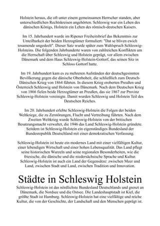 Holstein heraus, die oft unter einem gemeinsamen Herrscher standen, aber
unterschiedlichen Rechtskreisen angehörten. Schleswig war ein Lehen des
dänischen Königs, Holstein ein Lehen des römisch-deutschen Kaisers.
Im 15. Jahrhundert wurde im Ripener Freiheitsbrief das Bekenntnis zur
Unteilbarkeit der beiden Herzogtümer formuliert: "Dat se bliven ewich
tosamende ungedeelt". Dieser Satz wurde später zum Wahlspruch Schleswig-
Holsteins. Die folgenden Jahrhunderte waren von zahlreichen Konflikten um
die Herrschaft über Schleswig und Holstein geprägt, vor allem zwischen
Dänemark und dem Haus Schleswig-Holstein-Gottorf, das seinen Sitz in
Schloss Gottorf hatte.
Im 19. Jahrhundert kam es zu mehreren Aufständen der deutschgesinnten
Bevölkerung gegen die dänische Oberhoheit, die schließlich zum Deutsch-
Dänischen Krieg von 1864 führten. In diesem Krieg eroberten Preußen und
Österreich Schleswig und Holstein von Dänemark. Nach dem Deutschen Krieg
von 1866 fielen beide Herzogtümer an Preußen, das sie 1867 zur Provinz
Schleswig-Holstein vereinigte. Damit wurden Schleswig und Holstein Teil des
Deutschen Reiches.
Im 20. Jahrhundert erlebte Schleswig-Holstein die Folgen der beiden
Weltkriege, die zu Zerstörungen, Flucht und Vertreibung führten. Nach dem
Zweiten Weltkrieg wurde Schleswig-Holstein von der britischen
Besatzungsmacht verwaltet, die 1946 das Land Schleswig-Holstein gründete.
Seitdem ist Schleswig-Holstein ein eigenständiges Bundesland der
Bundesrepublik Deutschland mit einer demokratischen Verfassung.
Schleswig-Holstein ist heute ein modernes Land mit einer vielfältigen Kultur,
einer lebendigen Wirtschaft und einer hohen Lebensqualität. Das Land pflegt
seine historischen Wurzeln und seine regionalen Besonderheiten, wie die
friesische, die dänische und die niedersächsische Sprache und Kultur.
Schleswig-Holstein ist auch ein Land der Gegensätze: zwischen Meer und
Land, zwischen Stadt und Land, zwischen Tradition und Innovation.
Städte in Schleswig Holstein
Schleswig-Holstein ist das nördlichste Bundesland Deutschlands und grenzt an
Dänemark, die Nordsee und die Ostsee. Die Landeshauptstadt ist Kiel, die
größte Stadt ist Hamburg. Schleswig-Holstein hat eine vielfältige und reiche
Kultur, die von der Geschichte, der Landschaft und den Menschen geprägt ist.
 