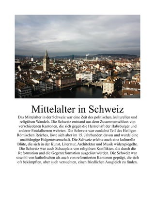 Mittelalter in Schweiz
Das Mittelalter in der Schweiz war eine Zeit des politischen, kulturellen und
religiösen Wandels. Die Schweiz entstand aus dem Zusammenschluss von
verschiedenen Kantonen, die sich gegen die Herrschaft der Habsburger und
anderer Feudalherren wehrten. Die Schweiz war zunächst Teil des Heiligen
Römischen Reiches, löste sich aber im 15. Jahrhundert davon und wurde eine
unabhängige Eidgenossenschaft. Die Schweiz erlebte auch eine kulturelle
Blüte, die sich in der Kunst, Literatur, Architektur und Musik widerspiegelte.
Die Schweiz war auch Schauplatz von religiösen Konflikten, die durch die
Reformation und die Gegenreformation ausgelöst wurden. Die Schweiz war
sowohl von katholischen als auch von reformierten Kantonen geprägt, die sich
oft bekämpften, aber auch versuchten, einen friedlichen Ausgleich zu finden.
 