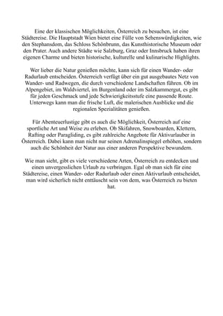 Eine der klassischen Möglichkeiten, Österreich zu besuchen, ist eine
Städtereise. Die Hauptstadt Wien bietet eine Fülle von Sehenswürdigkeiten, wie
den Stephansdom, das Schloss Schönbrunn, das Kunsthistorische Museum oder
den Prater. Auch andere Städte wie Salzburg, Graz oder Innsbruck haben ihren
eigenen Charme und bieten historische, kulturelle und kulinarische Highlights.
Wer lieber die Natur genießen möchte, kann sich für einen Wander- oder
Radurlaub entscheiden. Österreich verfügt über ein gut ausgebautes Netz von
Wander- und Radwegen, die durch verschiedene Landschaften führen. Ob im
Alpengebiet, im Waldviertel, im Burgenland oder im Salzkammergut, es gibt
für jeden Geschmack und jede Schwierigkeitsstufe eine passende Route.
Unterwegs kann man die frische Luft, die malerischen Ausblicke und die
regionalen Spezialitäten genießen.
Für Abenteuerlustige gibt es auch die Möglichkeit, Österreich auf eine
sportliche Art und Weise zu erleben. Ob Skifahren, Snowboarden, Klettern,
Rafting oder Paragliding, es gibt zahlreiche Angebote für Aktivurlauber in
Österreich. Dabei kann man nicht nur seinen Adrenalinspiegel erhöhen, sondern
auch die Schönheit der Natur aus einer anderen Perspektive bewundern.
Wie man sieht, gibt es viele verschiedene Arten, Österreich zu entdecken und
einen unvergesslichen Urlaub zu verbringen. Egal ob man sich für eine
Städtereise, einen Wander- oder Radurlaub oder einen Aktivurlaub entscheidet,
man wird sicherlich nicht enttäuscht sein von dem, was Österreich zu bieten
hat.
 