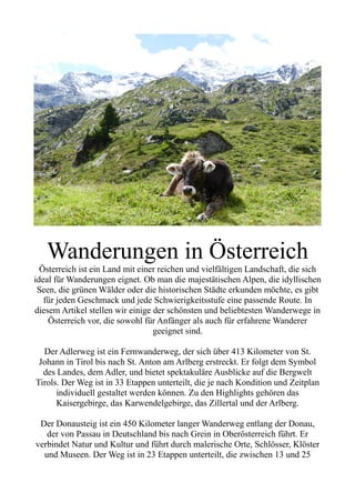 Wanderungen in Österreich
Österreich ist ein Land mit einer reichen und vielfältigen Landschaft, die sich
ideal für Wanderungen eignet. Ob man die majestätischen Alpen, die idyllischen
Seen, die grünen Wälder oder die historischen Städte erkunden möchte, es gibt
für jeden Geschmack und jede Schwierigkeitsstufe eine passende Route. In
diesem Artikel stellen wir einige der schönsten und beliebtesten Wanderwege in
Österreich vor, die sowohl für Anfänger als auch für erfahrene Wanderer
geeignet sind.
Der Adlerweg ist ein Fernwanderweg, der sich über 413 Kilometer von St.
Johann in Tirol bis nach St. Anton am Arlberg erstreckt. Er folgt dem Symbol
des Landes, dem Adler, und bietet spektakuläre Ausblicke auf die Bergwelt
Tirols. Der Weg ist in 33 Etappen unterteilt, die je nach Kondition und Zeitplan
individuell gestaltet werden können. Zu den Highlights gehören das
Kaisergebirge, das Karwendelgebirge, das Zillertal und der Arlberg.
Der Donausteig ist ein 450 Kilometer langer Wanderweg entlang der Donau,
der von Passau in Deutschland bis nach Grein in Oberösterreich führt. Er
verbindet Natur und Kultur und führt durch malerische Orte, Schlösser, Klöster
und Museen. Der Weg ist in 23 Etappen unterteilt, die zwischen 13 und 25
 
