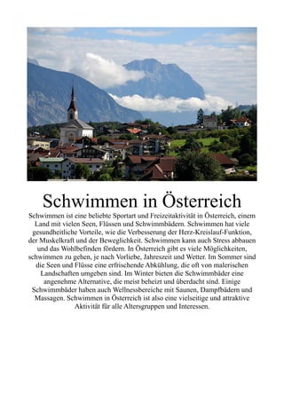 Schwimmen in Österreich
Schwimmen ist eine beliebte Sportart und Freizeitaktivität in Österreich, einem
Land mit vielen Seen, Flüssen und Schwimmbädern. Schwimmen hat viele
gesundheitliche Vorteile, wie die Verbesserung der Herz-Kreislauf-Funktion,
der Muskelkraft und der Beweglichkeit. Schwimmen kann auch Stress abbauen
und das Wohlbefinden fördern. In Österreich gibt es viele Möglichkeiten,
schwimmen zu gehen, je nach Vorliebe, Jahreszeit und Wetter. Im Sommer sind
die Seen und Flüsse eine erfrischende Abkühlung, die oft von malerischen
Landschaften umgeben sind. Im Winter bieten die Schwimmbäder eine
angenehme Alternative, die meist beheizt und überdacht sind. Einige
Schwimmbäder haben auch Wellnessbereiche mit Saunen, Dampfbädern und
Massagen. Schwimmen in Österreich ist also eine vielseitige und attraktive
Aktivität für alle Altersgruppen und Interessen.
 