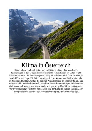 Klima in Österreich
Österreich ist ein Land mit einem vielfältigen Klima, das von alpinen
Bedingungen in den Bergen bis zu kontinentalen Einflüssen im Osten reicht.
Die durchschnittliche Jahrestemperatur liegt zwischen 6 und 9 Grad Celsius, je
nach Höhe und Lage. Die Niederschläge sind im Westen und Süden höher als
im Osten und Norden, wobei die meisten Niederschläge im Sommer fallen. Die
Winter sind kalt und schneereich, vor allem in den höheren Lagen. Die Sommer
sind warm und sonnig, aber auch feucht und gewittrig. Das Klima in Österreich
wird von mehreren Faktoren beeinflusst, wie der Lage im Herzen Europas, der
Topographie des Landes, der Meeresströmung und der Großwetterlage.
 