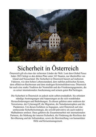 Sicherheit in Österreich
Österreich gilt als eines der sichersten Länder der Welt. Laut dem Global Peace
Index 2021 belegt es den dritten Platz unter 163 Staaten, nur übertroffen von
Island und Neuseeland. Die Sicherheit in Österreich basiert auf mehreren
Faktoren, wie dem hohen Lebensstandard, dem stabilen politischen System,
dem effektiven Rechtsstaat und dem niedrigen Kriminalitätsniveau. Österreich
hat auch eine starke Tradition der Neutralität und des Friedensengagements, die
zu seiner internationalen Anerkennung und seinem guten Ruf beitragen.
Die Sicherheit in Österreich ist jedoch nicht selbstverständlich. Sie erfordert
ständige Anstrengungen und Anpassungen an die sich wandelnden
Herausforderungen und Bedrohungen. Zu diesen gehören unter anderem der
Terrorismus, der Cyberangriff, die Migration, die Naturkatastrophen und die
Pandemien. Um diesen Gefahren zu begegnen, setzt Österreich auf eine
umfassende Sicherheitsstrategie, die sowohl präventive als auch reaktive
Maßnahmen umfasst. Dazu gehören die Zusammenarbeit mit internationalen
Partnern, die Stärkung der inneren Sicherheit, die Förderung der Resilienz der
Bevölkerung und der Infrastruktur, sowie die Bereitstellung von humanitärer
Hilfe und Krisenmanagement.
 