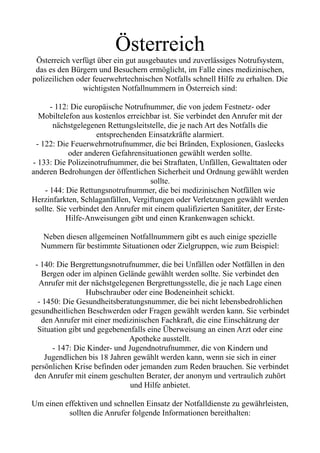 Österreich
Österreich verfügt über ein gut ausgebautes und zuverlässiges Notrufsystem,
das es den Bürgern und Besuchern ermöglicht, im Falle eines medizinischen,
polizeilichen oder feuerwehrtechnischen Notfalls schnell Hilfe zu erhalten. Die
wichtigsten Notfallnummern in Österreich sind:
- 112: Die europäische Notrufnummer, die von jedem Festnetz- oder
Mobiltelefon aus kostenlos erreichbar ist. Sie verbindet den Anrufer mit der
nächstgelegenen Rettungsleitstelle, die je nach Art des Notfalls die
entsprechenden Einsatzkräfte alarmiert.
- 122: Die Feuerwehrnotrufnummer, die bei Bränden, Explosionen, Gaslecks
oder anderen Gefahrensituationen gewählt werden sollte.
- 133: Die Polizeinotrufnummer, die bei Straftaten, Unfällen, Gewalttaten oder
anderen Bedrohungen der öffentlichen Sicherheit und Ordnung gewählt werden
sollte.
- 144: Die Rettungsnotrufnummer, die bei medizinischen Notfällen wie
Herzinfarkten, Schlaganfällen, Vergiftungen oder Verletzungen gewählt werden
sollte. Sie verbindet den Anrufer mit einem qualifizierten Sanitäter, der Erste-
Hilfe-Anweisungen gibt und einen Krankenwagen schickt.
Neben diesen allgemeinen Notfallnummern gibt es auch einige spezielle
Nummern für bestimmte Situationen oder Zielgruppen, wie zum Beispiel:
- 140: Die Bergrettungsnotrufnummer, die bei Unfällen oder Notfällen in den
Bergen oder im alpinen Gelände gewählt werden sollte. Sie verbindet den
Anrufer mit der nächstgelegenen Bergrettungsstelle, die je nach Lage einen
Hubschrauber oder eine Bodeneinheit schickt.
- 1450: Die Gesundheitsberatungsnummer, die bei nicht lebensbedrohlichen
gesundheitlichen Beschwerden oder Fragen gewählt werden kann. Sie verbindet
den Anrufer mit einer medizinischen Fachkraft, die eine Einschätzung der
Situation gibt und gegebenenfalls eine Überweisung an einen Arzt oder eine
Apotheke ausstellt.
- 147: Die Kinder- und Jugendnotrufnummer, die von Kindern und
Jugendlichen bis 18 Jahren gewählt werden kann, wenn sie sich in einer
persönlichen Krise befinden oder jemanden zum Reden brauchen. Sie verbindet
den Anrufer mit einem geschulten Berater, der anonym und vertraulich zuhört
und Hilfe anbietet.
Um einen effektiven und schnellen Einsatz der Notfalldienste zu gewährleisten,
sollten die Anrufer folgende Informationen bereithalten:
 