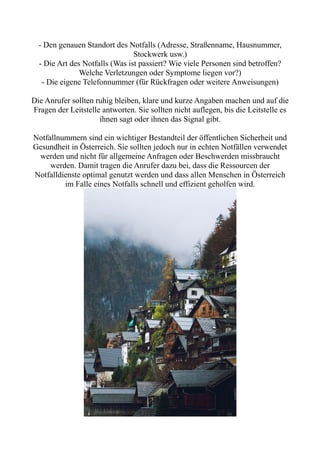 - Den genauen Standort des Notfalls (Adresse, Straßenname, Hausnummer,
Stockwerk usw.)
- Die Art des Notfalls (Was ist passiert? Wie viele Personen sind betroffen?
Welche Verletzungen oder Symptome liegen vor?)
- Die eigene Telefonnummer (für Rückfragen oder weitere Anweisungen)
Die Anrufer sollten ruhig bleiben, klare und kurze Angaben machen und auf die
Fragen der Leitstelle antworten. Sie sollten nicht auflegen, bis die Leitstelle es
ihnen sagt oder ihnen das Signal gibt.
Notfallnummern sind ein wichtiger Bestandteil der öffentlichen Sicherheit und
Gesundheit in Österreich. Sie sollten jedoch nur in echten Notfällen verwendet
werden und nicht für allgemeine Anfragen oder Beschwerden missbraucht
werden. Damit tragen die Anrufer dazu bei, dass die Ressourcen der
Notfalldienste optimal genutzt werden und dass allen Menschen in Österreich
im Falle eines Notfalls schnell und effizient geholfen wird.
 