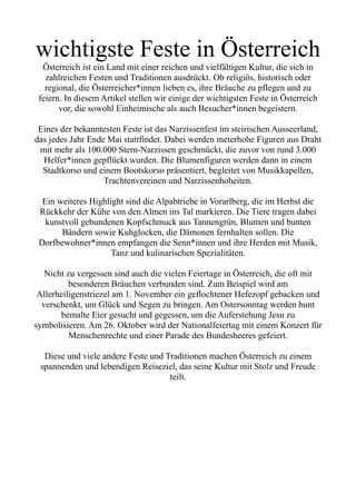 wichtigste Feste in Österreich
Österreich ist ein Land mit einer reichen und vielfältigen Kultur, die sich in
zahlreichen Festen und Traditionen ausdrückt. Ob religiös, historisch oder
regional, die Österreicher*innen lieben es, ihre Bräuche zu pflegen und zu
feiern. In diesem Artikel stellen wir einige der wichtigsten Feste in Österreich
vor, die sowohl Einheimische als auch Besucher*innen begeistern.
Eines der bekanntesten Feste ist das Narzissenfest im steirischen Ausseerland,
das jedes Jahr Ende Mai stattfindet. Dabei werden meterhohe Figuren aus Draht
mit mehr als 100.000 Stern-Narzissen geschmückt, die zuvor von rund 3.000
Helfer*innen gepflückt wurden. Die Blumenfiguren werden dann in einem
Stadtkorso und einem Bootskorso präsentiert, begleitet von Musikkapellen,
Trachtenvereinen und Narzissenhoheiten.
Ein weiteres Highlight sind die Alpabtriebe in Vorarlberg, die im Herbst die
Rückkehr der Kühe von den Almen ins Tal markieren. Die Tiere tragen dabei
kunstvoll gebundenen Kopfschmuck aus Tannengrün, Blumen und bunten
Bändern sowie Kuhglocken, die Dämonen fernhalten sollen. Die
Dorfbewohner*innen empfangen die Senn*innen und ihre Herden mit Musik,
Tanz und kulinarischen Spezialitäten.
Nicht zu vergessen sind auch die vielen Feiertage in Österreich, die oft mit
besonderen Bräuchen verbunden sind. Zum Beispiel wird am
Allerheiligenstriezel am 1. November ein geflochtener Hefezopf gebacken und
verschenkt, um Glück und Segen zu bringen. Am Ostersonntag werden bunt
bemalte Eier gesucht und gegessen, um die Auferstehung Jesu zu
symbolisieren. Am 26. Oktober wird der Nationalfeiertag mit einem Konzert für
Menschenrechte und einer Parade des Bundesheeres gefeiert.
Diese und viele andere Feste und Traditionen machen Österreich zu einem
spannenden und lebendigen Reiseziel, das seine Kultur mit Stolz und Freude
teilt.
 