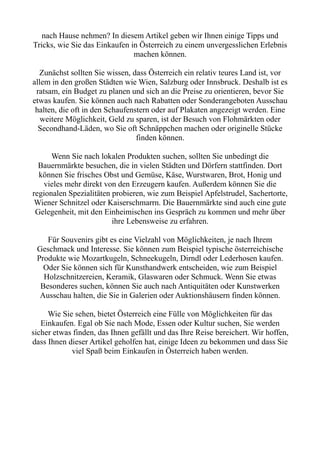 nach Hause nehmen? In diesem Artikel geben wir Ihnen einige Tipps und
Tricks, wie Sie das Einkaufen in Österreich zu einem unvergesslichen Erlebnis
machen können.
Zunächst sollten Sie wissen, dass Österreich ein relativ teures Land ist, vor
allem in den großen Städten wie Wien, Salzburg oder Innsbruck. Deshalb ist es
ratsam, ein Budget zu planen und sich an die Preise zu orientieren, bevor Sie
etwas kaufen. Sie können auch nach Rabatten oder Sonderangeboten Ausschau
halten, die oft in den Schaufenstern oder auf Plakaten angezeigt werden. Eine
weitere Möglichkeit, Geld zu sparen, ist der Besuch von Flohmärkten oder
Secondhand-Läden, wo Sie oft Schnäppchen machen oder originelle Stücke
finden können.
Wenn Sie nach lokalen Produkten suchen, sollten Sie unbedingt die
Bauernmärkte besuchen, die in vielen Städten und Dörfern stattfinden. Dort
können Sie frisches Obst und Gemüse, Käse, Wurstwaren, Brot, Honig und
vieles mehr direkt von den Erzeugern kaufen. Außerdem können Sie die
regionalen Spezialitäten probieren, wie zum Beispiel Apfelstrudel, Sachertorte,
Wiener Schnitzel oder Kaiserschmarrn. Die Bauernmärkte sind auch eine gute
Gelegenheit, mit den Einheimischen ins Gespräch zu kommen und mehr über
ihre Lebensweise zu erfahren.
Für Souvenirs gibt es eine Vielzahl von Möglichkeiten, je nach Ihrem
Geschmack und Interesse. Sie können zum Beispiel typische österreichische
Produkte wie Mozartkugeln, Schneekugeln, Dirndl oder Lederhosen kaufen.
Oder Sie können sich für Kunsthandwerk entscheiden, wie zum Beispiel
Holzschnitzereien, Keramik, Glaswaren oder Schmuck. Wenn Sie etwas
Besonderes suchen, können Sie auch nach Antiquitäten oder Kunstwerken
Ausschau halten, die Sie in Galerien oder Auktionshäusern finden können.
Wie Sie sehen, bietet Österreich eine Fülle von Möglichkeiten für das
Einkaufen. Egal ob Sie nach Mode, Essen oder Kultur suchen, Sie werden
sicher etwas finden, das Ihnen gefällt und das Ihre Reise bereichert. Wir hoffen,
dass Ihnen dieser Artikel geholfen hat, einige Ideen zu bekommen und dass Sie
viel Spaß beim Einkaufen in Österreich haben werden.
 