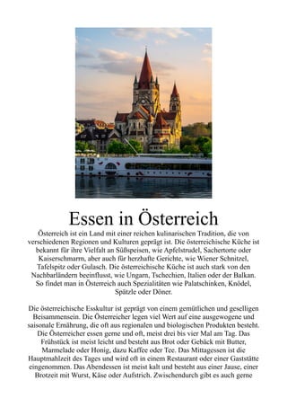 Essen in Österreich
Österreich ist ein Land mit einer reichen kulinarischen Tradition, die von
verschiedenen Regionen und Kulturen geprägt ist. Die österreichische Küche ist
bekannt für ihre Vielfalt an Süßspeisen, wie Apfelstrudel, Sachertorte oder
Kaiserschmarrn, aber auch für herzhafte Gerichte, wie Wiener Schnitzel,
Tafelspitz oder Gulasch. Die österreichische Küche ist auch stark von den
Nachbarländern beeinflusst, wie Ungarn, Tschechien, Italien oder der Balkan.
So findet man in Österreich auch Spezialitäten wie Palatschinken, Knödel,
Spätzle oder Döner.
Die österreichische Esskultur ist geprägt von einem gemütlichen und geselligen
Beisammensein. Die Österreicher legen viel Wert auf eine ausgewogene und
saisonale Ernährung, die oft aus regionalen und biologischen Produkten besteht.
Die Österreicher essen gerne und oft, meist drei bis vier Mal am Tag. Das
Frühstück ist meist leicht und besteht aus Brot oder Gebäck mit Butter,
Marmelade oder Honig, dazu Kaffee oder Tee. Das Mittagessen ist die
Hauptmahlzeit des Tages und wird oft in einem Restaurant oder einer Gaststätte
eingenommen. Das Abendessen ist meist kalt und besteht aus einer Jause, einer
Brotzeit mit Wurst, Käse oder Aufstrich. Zwischendurch gibt es auch gerne
 