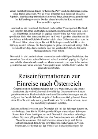 einem multifunktionalen Raum für Konzerte, Partys und Ausstellungen wurde,
neue Trends entdecken. Wer es etwas eleganter mag, kann sich im Aiola
Upstairs, einer Rooftop-Bar mit Blick über die Stadt, einen Drink gönnen oder
im Schlossbergrestaurant Dattler, einem historischen Restaurant mit
Panoramablick, speisen.
Innsbruck ist die Hauptstadt Tirols und ein beliebter Wintersportort. Die Stadt
liegt inmitten der Alpen und bietet einen atemberaubenden Blick auf die Berge.
Das Nachtleben in Innsbruck ist geprägt von der Nähe zur Natur und dem
sportlichen Flair. Man kann zum Beispiel im Cloud 9 Iglu Bar, einer Bar aus Eis
und Schnee auf dem Gipfel des Patscherkofels, einen Glühwein trinken oder im
Hitt und Söhne, einer hippen Bar mit Holzofenpizza und Craft Beer, eine
Stärkung zu sich nehmen. Für Tanzbegeisterte gibt es in Innsbruck einige Clubs
wie das Blue Chip, das Moustache oder das Weekender Club, die für jeden
Musikgeschmack etwas bieten.
Österreich ist ein Land mit einem spannenden und vielfältigen Nachtleben, das
von seiner Geschichte, seiner Kultur und seiner Landschaft geprägt ist. Egal ob
man sich für klassische oder moderne Musik interessiert, ob man lieber in einer
gemütlichen oder einer schicken Atmosphäre feiern möchte, Österreich hat für
jeden etwas zu bieten.
Reiseinformationen zur
Einreise nach Österreich
Österreich ist ein beliebtes Reiseziel für viele Menschen, die die schöne
Landschaft, die reiche Kultur und die vielfältige Gastronomie des Landes
genießen möchten. Doch wie sieht es mit den Einreisebestimmungen aus, die
aufgrund der Covid-19-Pandemie gelten? In diesem Artikel geben wir Ihnen
einen Überblick über die wichtigsten Punkte, die Sie beachten müssen, wenn
Sie nach Österreich reisen möchten.
Zunächst sollten Sie wissen, dass Österreich ein Teil des Schengen-Raums ist,
was bedeutet, dass Sie als EU-Bürger oder Bürger eines anderen Schengen-
Staates kein Visum benötigen, um nach Österreich einzureisen. Allerdings
müssen Sie einen gültigen Reisepass oder Personalausweis mit sich führen.
Wenn Sie aus einem Drittstaat kommen, müssen Sie je nach Ihrem
Herkunftsland und dem Zweck Ihrer Reise möglicherweise ein Visum
beantragen. Sie können auf der Website des Bundesministeriums für
 