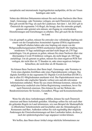 europäische und internationale Angelegenheiten nachprüfen, ob Sie ein Visum
benötigen oder nicht.
Neben den üblichen Dokumenten müssen Sie auch einen Nachweis über Ihren
Impf-, Genesungs- oder Teststatus vorlegen, um nach Österreich einzureisen.
Dies gilt sowohl für Flug- als auch für Landreisen. Seit dem 1. Juli 2021 gilt in
Österreich die sogenannte 3-G-Regel, die besagt, dass Sie entweder geimpft,
genesen oder getestet sein müssen, um Zugang zu verschiedenen
Dienstleistungen und Einrichtungen zu erhalten. Dies gilt auch für die Einreise
ins Land.
Um als geimpft zu gelten, müssen Sie entweder eine vollständige Impfung mit
einem von der Europäischen Arzneimittel-Agentur (EMA) zugelassenen
Impfstoff erhalten haben oder eine Impfung mit einem von der
Weltgesundheitsorganisation (WHO) anerkannten Impfstoff. Die Impfung muss
mindestens 14 Tage zurückliegen und darf nicht länger als 270 Tage
zurückliegen. Um als genesen zu gelten, müssen Sie einen Nachweis über eine
überstandene Covid-19-Infektion vorlegen, die nicht länger als 180 Tage
zurückliegt. Um als getestet zu gelten, müssen Sie einen negativen PCR-Test
vorlegen, der nicht älter als 72 Stunden ist, oder einen negativen Antigen-
Schnelltest, der nicht älter als 48 Stunden ist.
Sie können Ihren Nachweis über Ihren Impf-, Genesungs- oder Teststatus in
Form eines digitalen Zertifikats oder eines Papierdokuments vorlegen. Das
digitale Zertifikat ist das sogenannte EU Digitale Covid-Zertifikat (EUDCC),
das in allen EU-Mitgliedstaaten anerkannt wird. Das Papierdokument muss in
deutscher oder englischer Sprache verfasst sein und alle relevanten
Informationen enthalten. Wenn Sie aus einem Drittstaat kommen, müssen Sie
möglicherweise zusätzlich eine Online-Registrierung vornehmen, bevor Sie
nach Österreich einreisen. Dies können Sie auf der Website des
Bundesministeriums für Soziales, Gesundheit, Pflege und Konsumentenschutz
tun.
Wenn Sie alle diese Anforderungen erfüllen, können Sie nach Österreich
einreisen und Ihren Aufenthalt genießen. Allerdings sollten Sie sich auch über
die geltenden Regeln im Land informieren, wie zum Beispiel die Maskenpflicht
in öffentlichen Verkehrsmitteln und Geschäften oder die Abstandsregeln in
Restaurants und Bars. Außerdem sollten Sie sich regelmäßig über mögliche
Änderungen der Einreisebestimmungen auf dem Laufenden halten, da diese je
nach der epidemiologischen Lage angepasst werden können.
Wir hoffen, dass Ihnen dieser Artikel einige nützliche Informationen zur
 
