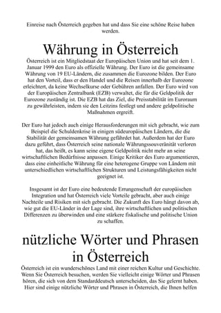 Einreise nach Österreich gegeben hat und dass Sie eine schöne Reise haben
werden.
Währung in Österreich
Österreich ist ein Mitgliedstaat der Europäischen Union und hat seit dem 1.
Januar 1999 den Euro als offizielle Währung. Der Euro ist die gemeinsame
Währung von 19 EU-Ländern, die zusammen die Eurozone bilden. Der Euro
hat den Vorteil, dass er den Handel und die Reisen innerhalb der Eurozone
erleichtert, da keine Wechselkurse oder Gebühren anfallen. Der Euro wird von
der Europäischen Zentralbank (EZB) verwaltet, die für die Geldpolitik der
Eurozone zuständig ist. Die EZB hat das Ziel, die Preisstabilität im Euroraum
zu gewährleisten, indem sie den Leitzins festlegt und andere geldpolitische
Maßnahmen ergreift.
Der Euro hat jedoch auch einige Herausforderungen mit sich gebracht, wie zum
Beispiel die Schuldenkrise in einigen südeuropäischen Ländern, die die
Stabilität der gemeinsamen Währung gefährdet hat. Außerdem hat der Euro
dazu geführt, dass Österreich seine nationale Währungssouveränität verloren
hat, das heißt, es kann seine eigene Geldpolitik nicht mehr an seine
wirtschaftlichen Bedürfnisse anpassen. Einige Kritiker des Euro argumentieren,
dass eine einheitliche Währung für eine heterogene Gruppe von Ländern mit
unterschiedlichen wirtschaftlichen Strukturen und Leistungsfähigkeiten nicht
geeignet ist.
Insgesamt ist der Euro eine bedeutende Errungenschaft der europäischen
Integration und hat Österreich viele Vorteile gebracht, aber auch einige
Nachteile und Risiken mit sich gebracht. Die Zukunft des Euro hängt davon ab,
wie gut die EU-Länder in der Lage sind, ihre wirtschaftlichen und politischen
Differenzen zu überwinden und eine stärkere fiskalische und politische Union
zu schaffen.
nützliche Wörter und Phrasen
in Österreich
Österreich ist ein wunderschönes Land mit einer reichen Kultur und Geschichte.
Wenn Sie Österreich besuchen, werden Sie vielleicht einige Wörter und Phrasen
hören, die sich von dem Standarddeutsch unterscheiden, das Sie gelernt haben.
Hier sind einige nützliche Wörter und Phrasen in Österreich, die Ihnen helfen
 
