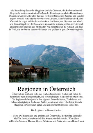 die Bedrohung durch die Magyaren und die Osmanen, die Reformation und
Gegenreformation, sowie den Einfluss der Renaissance und des Humanismus.
Österreich war im Mittelalter Teil des Heiligen Römischen Reiches und stand in
engem Kontakt mit anderen europäischen Ländern. Die mittelalterliche Kultur
Österreichs zeigte sich in der Architektur, der Kunst, der Literatur, der Musik
und dem Alltagsleben der Menschen. Zahlreiche historische Orte in Österreich
erinnern noch heute an das Mittelalter, wie zum Beispiel die Altstadt von Hall
in Tirol, die zu den am besten erhaltenen und größten in ganz Österreich gehört.
Regionen in Österreich
Österreich ist ein Land mit einer reichen Geschichte, Kultur und Natur. Es
besteht aus neun Bundesländern, die in verschiedene Regionen unterteilt sind.
Die Regionen haben jeweils ihre eigenen Besonderheiten, Traditionen und
Sehenswürdigkeiten. In diesem Artikel werden wir einen Überblick über die
Regionen in Österreich geben und einige ihrer Highlights vorstellen.
Die Regionen in Österreich sind:
- Wien: Die Hauptstadt und größte Stadt Österreichs, die für ihre kulturelle
Vielfalt, ihre Architektur und ihre Kunstszene bekannt ist. Wien bietet
zahlreiche Museen, Theater, Opern, Schlösser und Parks, die einen Besuch wert
 