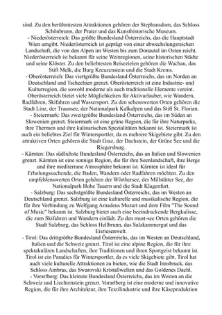 sind. Zu den berühmtesten Attraktionen gehören der Stephansdom, das Schloss
Schönbrunn, der Prater und das Kunsthistorische Museum.
- Niederösterreich: Das größte Bundesland Österreichs, das die Hauptstadt
Wien umgibt. Niederösterreich ist geprägt von einer abwechslungsreichen
Landschaft, die von den Alpen im Westen bis zum Donautal im Osten reicht.
Niederösterreich ist bekannt für seine Weinregionen, seine historischen Städte
und seine Klöster. Zu den beliebtesten Reisezielen gehören die Wachau, das
Stift Melk, die Burg Kreuzenstein und die Stadt Krems.
- Oberösterreich: Das viertgrößte Bundesland Österreichs, das im Norden an
Deutschland und Tschechien grenzt. Oberösterreich ist eine Industrie- und
Kulturregion, die sowohl moderne als auch traditionelle Elemente vereint.
Oberösterreich bietet viele Möglichkeiten für Aktivurlauber, wie Wandern,
Radfahren, Skifahren und Wassersport. Zu den sehenswerten Orten gehören die
Stadt Linz, der Traunsee, der Nationalpark Kalkalpen und das Stift St. Florian.
- Steiermark: Das zweitgrößte Bundesland Österreichs, das im Süden an
Slowenien grenzt. Steiermark ist eine grüne Region, die für ihre Naturparks,
ihre Thermen und ihre kulinarischen Spezialitäten bekannt ist. Steiermark ist
auch ein beliebtes Ziel für Wintersportler, da es mehrere Skigebiete gibt. Zu den
attraktiven Orten gehören die Stadt Graz, der Dachstein, der Grüne See und die
Riegersburg.
- Kärnten: Das südlichste Bundesland Österreichs, das an Italien und Slowenien
grenzt. Kärnten ist eine sonnige Region, die für ihre Seenlandschaft, ihre Berge
und ihre mediterrane Atmosphäre bekannt ist. Kärnten ist ideal für
Erholungssuchende, die Baden, Wandern oder Radfahren möchten. Zu den
empfehlenswerten Orten gehören der Wörthersee, der Millstätter See, der
Nationalpark Hohe Tauern und die Stadt Klagenfurt.
- Salzburg: Das sechstgrößte Bundesland Österreichs, das im Westen an
Deutschland grenzt. Salzburg ist eine kulturelle und musikalische Region, die
für ihre Verbindung zu Wolfgang Amadeus Mozart und dem Film "The Sound
of Music" bekannt ist. Salzburg bietet auch eine beeindruckende Bergkulisse,
die zum Skifahren und Wandern einlädt. Zu den must-see Orten gehören die
Stadt Salzburg, das Schloss Hellbrunn, das Salzkammergut und das
Eisriesenwelt.
- Tirol: Das drittgrößte Bundesland Österreichs, das im Westen an Deutschland,
Italien und die Schweiz grenzt. Tirol ist eine alpine Region, die für ihre
spektakulären Landschaften, ihre Traditionen und ihren Sportgeist bekannt ist.
Tirol ist ein Paradies für Wintersportler, da es viele Skigebiete gibt. Tirol hat
auch viele kulturelle Attraktionen zu bieten, wie die Stadt Innsbruck, das
Schloss Ambras, das Swarovski Kristallwelten und das Goldenes Dachl.
- Vorarlberg: Das kleinste Bundesland Österreichs, das im Westen an die
Schweiz und Liechtenstein grenzt. Vorarlberg ist eine moderne und innovative
Region, die für ihre Architektur, ihre Textilindustrie und ihre Käseproduktion
 