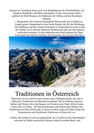 bekannt ist. Vorarlberg bietet auch viele Möglichkeiten für Naturliebhaber, wie
Wandern, Radfahren, Skifahren und Segeln. Zu den interessanten Orten
gehören die Stadt Bregenz, der Bodensee, der Arlberg und das Kunsthaus
Bregenz.
– Burgenland: Das östlichste Bundesland Österreichs, das im Süden an
Ungarn grenzt. Burgenland ist eine flache Region, die für ihre Weinberge,
ihre Schlösser und ihre Vogelwelt bekannt ist. Burgenland ist auch ein Ort
der Vielfalt, da es mehrere ethnische Minderheiten gibt, die ihre Sprache
und Kultur bewahren. Zu den lohnenswerten Orten gehören die Stadt
Eisenstadt, das Schloss Esterházy, der Neusiedler See und das Dorf Rust.
Traditionen in Österreich
Österreich ist ein Land mit einer reichen und vielfältigen Kultur, die sich in
zahlreichen Traditionen und Bräuchen ausdrückt. Ob im Frühling, Sommer,
Herbst oder Winter, ob in den Bergen, im Tal oder in der Stadt, ob bei Festen,
Feiern oder im Alltag – die Österreicherinnen und Österreicher pflegen ihre
Traditionen mit Stolz und Freude. In diesem Artikel stellen wir Ihnen einige der
bekanntesten und beliebtesten Traditionen in Österreich vor.
- Jodeln: Das Jodeln ist eine Gesangstechnik, die vor allem in den Alpenländern
verbreitet ist. Dabei wechselt die Stimme schnell zwischen Brust- und
 