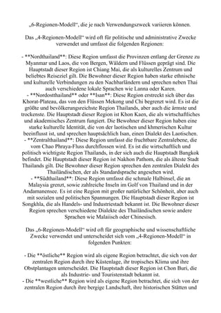 „6-Regionen-Modell“, die je nach Verwendungszweck variieren können.
Das „4-Regionen-Modell“ wird oft für politische und administrative Zwecke
verwendet und umfasst die folgenden Regionen:
- **Nordthailand**: Diese Region umfasst die Provinzen entlang der Grenze zu
Myanmar und Laos, die von Bergen, Wäldern und Flüssen geprägt sind. Die
Hauptstadt dieser Region ist Chiang Mai, die als kulturelles Zentrum und
beliebtes Reiseziel gilt. Die Bewohner dieser Region haben starke ethnische
und kulturelle Verbindungen zu den Nachbarländern und sprechen neben Thai
auch verschiedene lokale Sprachen wie Lanna oder Karen.
- **Nordostthailand** oder **Isan**: Diese Region erstreckt sich über das
Khorat-Plateau, das von den Flüssen Mekong und Chi begrenzt wird. Es ist die
größte und bevölkerungsreichste Region Thailands, aber auch die ärmste und
trockenste. Die Hauptstadt dieser Region ist Khon Kaen, die als wirtschaftliches
und akademisches Zentrum fungiert. Die Bewohner dieser Region haben eine
starke kulturelle Identität, die von der laotischen und khmerischen Kultur
beeinflusst ist, und sprechen hauptsächlich Isan, einen Dialekt des Laotischen.
- **Zentralthailand**: Diese Region umfasst die fruchtbare Zentralebene, die
vom Chao Phraya-Fluss durchflossen wird. Es ist die wirtschaftlich und
politisch wichtigste Region Thailands, in der sich auch die Hauptstadt Bangkok
befindet. Die Hauptstadt dieser Region ist Nakhon Pathom, die als älteste Stadt
Thailands gilt. Die Bewohner dieser Region sprechen den zentralen Dialekt des
Thailändischen, der als Standardsprache angesehen wird.
- **Südthailand**: Diese Region umfasst die schmale Halbinsel, die an
Malaysia grenzt, sowie zahlreiche Inseln im Golf von Thailand und in der
Andamanensee. Es ist eine Region mit großer natürlicher Schönheit, aber auch
mit sozialen und politischen Spannungen. Die Hauptstadt dieser Region ist
Songkhla, die als Handels- und Industriestadt bekannt ist. Die Bewohner dieser
Region sprechen verschiedene Dialekte des Thailändischen sowie andere
Sprachen wie Malaiisch oder Chinesisch.
Das „6-Regionen-Modell“ wird oft für geographische und wissenschaftliche
Zwecke verwendet und unterscheidet sich vom „4-Regionen-Modell“ in
folgenden Punkten:
- Die **östliche** Region wird als eigene Region betrachtet, die sich von der
zentralen Region durch ihre Küstenlage, ihr tropisches Klima und ihre
Obstplantagen unterscheidet. Die Hauptstadt dieser Region ist Chon Buri, die
als Industrie- und Touristenstadt bekannt ist.
- Die **westliche** Region wird als eigene Region betrachtet, die sich von der
zentralen Region durch ihre bergige Landschaft, ihre historischen Stätten und
 