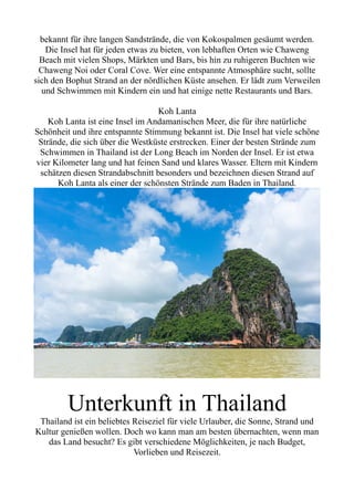 bekannt für ihre langen Sandstrände, die von Kokospalmen gesäumt werden.
Die Insel hat für jeden etwas zu bieten, von lebhaften Orten wie Chaweng
Beach mit vielen Shops, Märkten und Bars, bis hin zu ruhigeren Buchten wie
Chaweng Noi oder Coral Cove. Wer eine entspannte Atmosphäre sucht, sollte
sich den Bophut Strand an der nördlichen Küste ansehen. Er lädt zum Verweilen
und Schwimmen mit Kindern ein und hat einige nette Restaurants und Bars.
Koh Lanta
Koh Lanta ist eine Insel im Andamanischen Meer, die für ihre natürliche
Schönheit und ihre entspannte Stimmung bekannt ist. Die Insel hat viele schöne
Strände, die sich über die Westküste erstrecken. Einer der besten Strände zum
Schwimmen in Thailand ist der Long Beach im Norden der Insel. Er ist etwa
vier Kilometer lang und hat feinen Sand und klares Wasser. Eltern mit Kindern
schätzen diesen Strandabschnitt besonders und bezeichnen diesen Strand auf
Koh Lanta als einer der schönsten Strände zum Baden in Thailand.
Unterkunft in Thailand
Thailand ist ein beliebtes Reiseziel für viele Urlauber, die Sonne, Strand und
Kultur genießen wollen. Doch wo kann man am besten übernachten, wenn man
das Land besucht? Es gibt verschiedene Möglichkeiten, je nach Budget,
Vorlieben und Reisezeit.
 