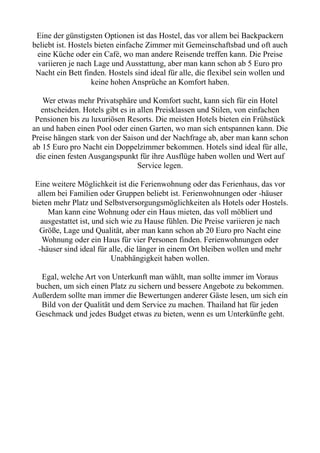 Eine der günstigsten Optionen ist das Hostel, das vor allem bei Backpackern
beliebt ist. Hostels bieten einfache Zimmer mit Gemeinschaftsbad und oft auch
eine Küche oder ein Café, wo man andere Reisende treffen kann. Die Preise
variieren je nach Lage und Ausstattung, aber man kann schon ab 5 Euro pro
Nacht ein Bett finden. Hostels sind ideal für alle, die flexibel sein wollen und
keine hohen Ansprüche an Komfort haben.
Wer etwas mehr Privatsphäre und Komfort sucht, kann sich für ein Hotel
entscheiden. Hotels gibt es in allen Preisklassen und Stilen, von einfachen
Pensionen bis zu luxuriösen Resorts. Die meisten Hotels bieten ein Frühstück
an und haben einen Pool oder einen Garten, wo man sich entspannen kann. Die
Preise hängen stark von der Saison und der Nachfrage ab, aber man kann schon
ab 15 Euro pro Nacht ein Doppelzimmer bekommen. Hotels sind ideal für alle,
die einen festen Ausgangspunkt für ihre Ausflüge haben wollen und Wert auf
Service legen.
Eine weitere Möglichkeit ist die Ferienwohnung oder das Ferienhaus, das vor
allem bei Familien oder Gruppen beliebt ist. Ferienwohnungen oder -häuser
bieten mehr Platz und Selbstversorgungsmöglichkeiten als Hotels oder Hostels.
Man kann eine Wohnung oder ein Haus mieten, das voll möbliert und
ausgestattet ist, und sich wie zu Hause fühlen. Die Preise variieren je nach
Größe, Lage und Qualität, aber man kann schon ab 20 Euro pro Nacht eine
Wohnung oder ein Haus für vier Personen finden. Ferienwohnungen oder
-häuser sind ideal für alle, die länger in einem Ort bleiben wollen und mehr
Unabhängigkeit haben wollen.
Egal, welche Art von Unterkunft man wählt, man sollte immer im Voraus
buchen, um sich einen Platz zu sichern und bessere Angebote zu bekommen.
Außerdem sollte man immer die Bewertungen anderer Gäste lesen, um sich ein
Bild von der Qualität und dem Service zu machen. Thailand hat für jeden
Geschmack und jedes Budget etwas zu bieten, wenn es um Unterkünfte geht.
 