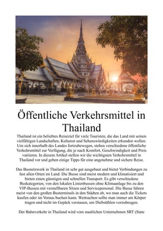 Öffentliche Verkehrsmittel in
Thailand
Thailand ist ein beliebtes Reiseziel für viele Touristen, die das Land mit seinen
vielfältigen Landschaften, Kulturen und Sehenswürdigkeiten erkunden wollen.
Um sich innerhalb des Landes fortzubewegen, stehen verschiedene öffentliche
Verkehrsmittel zur Verfügung, die je nach Komfort, Geschwindigkeit und Preis
variieren. In diesem Artikel stellen wir die wichtigsten Verkehrsmittel in
Thailand vor und geben einige Tipps für eine angenehme und sichere Reise.
Das Busnetzwerk in Thailand ist sehr gut ausgebaut und bietet Verbindungen zu
fast allen Orten im Land. Die Busse sind meist modern und klimatisiert und
bieten einen günstigen und schnellen Transport. Es gibt verschiedene
Buskategorien, von den lokalen Linienbussen ohne Klimaanlage bis zu den
VIP-Bussen mit verstellbaren Sitzen und Servicepersonal. Die Busse fahren
meist von den großen Busterminals in den Städten ab, wo man auch die Tickets
kaufen oder im Voraus buchen kann. Wertsachen sollte man immer am Körper
tragen und nicht im Gepäck verstauen, um Diebstählen vorzubeugen.
Der Bahnverkehr in Thailand wird vom staatlichen Unternehmen SRT (State
 
