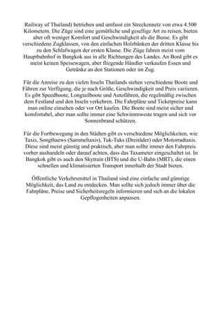 Railway of Thailand) betrieben und umfasst ein Streckennetz von etwa 4.500
Kilometern. Die Züge sind eine gemütliche und gesellige Art zu reisen, bieten
aber oft weniger Komfort und Geschwindigkeit als die Busse. Es gibt
verschiedene Zugklassen, von den einfachen Holzbänken der dritten Klasse bis
zu den Schlafwagen der ersten Klasse. Die Züge fahren meist vom
Hauptbahnhof in Bangkok aus in alle Richtungen des Landes. An Bord gibt es
meist keinen Speisewagen, aber fliegende Händler verkaufen Essen und
Getränke an den Stationen oder im Zug.
Für die Anreise zu den vielen Inseln Thailands stehen verschiedene Boote und
Fähren zur Verfügung, die je nach Größe, Geschwindigkeit und Preis variieren.
Es gibt Speedboote, Longtailboote und Autofähren, die regelmäßig zwischen
dem Festland und den Inseln verkehren. Die Fahrpläne und Ticketpreise kann
man online einsehen oder vor Ort kaufen. Die Boote sind meist sicher und
komfortabel, aber man sollte immer eine Schwimmweste tragen und sich vor
Sonnenbrand schützen.
Für die Fortbewegung in den Städten gibt es verschiedene Möglichkeiten, wie
Taxis, Songthaews (Sammeltaxis), Tuk-Tuks (Dreiräder) oder Motorradtaxis.
Diese sind meist günstig und praktisch, aber man sollte immer den Fahrpreis
vorher aushandeln oder darauf achten, dass das Taxameter eingeschaltet ist. In
Bangkok gibt es auch den Skytrain (BTS) und die U-Bahn (MRT), die einen
schnellen und klimatisierten Transport innerhalb der Stadt bieten.
Öffentliche Verkehrsmittel in Thailand sind eine einfache und günstige
Möglichkeit, das Land zu entdecken. Man sollte sich jedoch immer über die
Fahrpläne, Preise und Sicherheitsregeln informieren und sich an die lokalen
Gepflogenheiten anpassen.
 