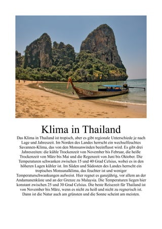 Klima in Thailand
Das Klima in Thailand ist tropisch, aber es gibt regionale Unterschiede je nach
Lage und Jahreszeit. Im Norden des Landes herrscht ein wechselfeuchtes
Savannen-Klima, das von den Monsunwinden beeinflusst wird. Es gibt drei
Jahreszeiten: die kühle Trockenzeit von November bis Februar, die heiße
Trockenzeit von März bis Mai und die Regenzeit von Juni bis Oktober. Die
Temperaturen schwanken zwischen 15 und 40 Grad Celsius, wobei es in den
höheren Lagen kühler ist. Im Süden und Südosten des Landes herrscht ein
tropisches Monsunalklima, das feuchter ist und weniger
Temperaturschwankungen aufweist. Hier regnet es ganzjährig, vor allem an der
Andamanenküste und an der Grenze zu Malaysia. Die Temperaturen liegen hier
konstant zwischen 25 und 30 Grad Celsius. Die beste Reisezeit für Thailand ist
von November bis März, wenn es nicht zu heiß und nicht zu regnerisch ist.
Dann ist die Natur auch am grünsten und die Sonne scheint am meisten.
 
