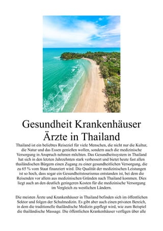 Gesundheit Krankenhäuser
Ärzte in Thailand
Thailand ist ein beliebtes Reiseziel für viele Menschen, die nicht nur die Kultur,
die Natur und das Essen genießen wollen, sondern auch die medizinische
Versorgung in Anspruch nehmen möchten. Das Gesundheitssystem in Thailand
hat sich in den letzten Jahrzehnten stark verbessert und bietet heute fast allen
thailändischen Bürgern einen Zugang zu einer gesundheitlichen Versorgung, die
zu 65 % vom Staat finanziert wird. Die Qualität der medizinischen Leistungen
ist so hoch, dass sogar ein Gesundheitstourismus entstanden ist, bei dem die
Reisenden vor allem aus medizinischen Gründen nach Thailand kommen. Dies
liegt auch an den deutlich geringeren Kosten für die medizinische Versorgung
im Vergleich zu westlichen Ländern.
Die meisten Ärzte und Krankenhäuser in Thailand befinden sich im öffentlichen
Sektor und folgen der Schulmedizin. Es gibt aber auch einen privaten Bereich,
in dem die traditionelle thailändische Medizin gepflegt wird, wie zum Beispiel
die thailändische Massage. Die öffentlichen Krankenhäuser verfügen über alle
 