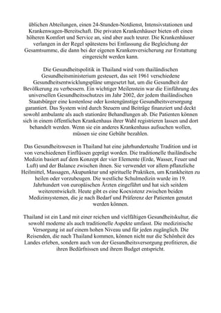 üblichen Abteilungen, einen 24-Stunden-Notdienst, Intensivstationen und
Krankenwagen-Bereitschaft. Die privaten Krankenhäuser bieten oft einen
höheren Komfort und Service an, sind aber auch teurer. Die Krankenhäuser
verlangen in der Regel spätestens bei Entlassung die Begleichung der
Gesamtsumme, die dann bei der eigenen Krankenversicherung zur Erstattung
eingereicht werden kann.
Die Gesundheitspolitik in Thailand wird vom thailändischen
Gesundheitsministerium gesteuert, das seit 1961 verschiedene
Gesundheitsentwicklungspläne umgesetzt hat, um die Gesundheit der
Bevölkerung zu verbessern. Ein wichtiger Meilenstein war die Einführung des
universellen Gesundheitsschutzes im Jahr 2002, der jedem thailändischen
Staatsbürger eine kostenlose oder kostengünstige Gesundheitsversorgung
garantiert. Das System wird durch Steuern und Beiträge finanziert und deckt
sowohl ambulante als auch stationäre Behandlungen ab. Die Patienten können
sich in einem öffentlichen Krankenhaus ihrer Wahl registrieren lassen und dort
behandelt werden. Wenn sie ein anderes Krankenhaus aufsuchen wollen,
müssen sie eine Gebühr bezahlen.
Das Gesundheitswesen in Thailand hat eine jahrhundertealte Tradition und ist
von verschiedenen Einflüssen geprägt worden. Die traditionelle thailändische
Medizin basiert auf dem Konzept der vier Elemente (Erde, Wasser, Feuer und
Luft) und der Balance zwischen ihnen. Sie verwendet vor allem pflanzliche
Heilmittel, Massagen, Akupunktur und spirituelle Praktiken, um Krankheiten zu
heilen oder vorzubeugen. Die westliche Schulmedizin wurde im 19.
Jahrhundert von europäischen Ärzten eingeführt und hat sich seitdem
weiterentwickelt. Heute gibt es eine Koexistenz zwischen beiden
Medizinsystemen, die je nach Bedarf und Präferenz der Patienten genutzt
werden können.
Thailand ist ein Land mit einer reichen und vielfältigen Gesundheitskultur, die
sowohl moderne als auch traditionelle Aspekte umfasst. Die medizinische
Versorgung ist auf einem hohen Niveau und für jeden zugänglich. Die
Reisenden, die nach Thailand kommen, können nicht nur die Schönheit des
Landes erleben, sondern auch von der Gesundheitsversorgung profitieren, die
ihren Bedürfnissen und ihrem Budget entspricht.
 