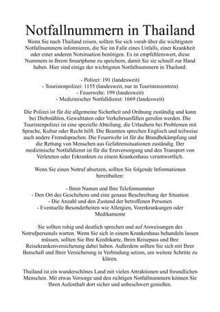 Notfallnummern in Thailand
Wenn Sie nach Thailand reisen, sollten Sie sich vorab über die wichtigsten
Notfallnummern informieren, die Sie im Falle eines Unfalls, einer Krankheit
oder einer anderen Notsituation benötigen. Es ist empfehlenswert, diese
Nummern in Ihrem Smartphone zu speichern, damit Sie sie schnell zur Hand
haben. Hier sind einige der wichtigsten Notfallnummern in Thailand:
- Polizei: 191 (landesweit)
- Touristenpolizei: 1155 (landesweit, nur in Touristenzentren)
- Feuerwehr: 199 (landesweit)
- Medizinischer Notfalldienst: 1669 (landesweit)
Die Polizei ist für die allgemeine Sicherheit und Ordnung zuständig und kann
bei Diebstählen, Gewalttaten oder Verkehrsunfällen gerufen werden. Die
Touristenpolizei ist eine spezielle Abteilung, die Urlaubern bei Problemen mit
Sprache, Kultur oder Recht hilft. Die Beamten sprechen Englisch und teilweise
auch andere Fremdsprachen. Die Feuerwehr ist für die Brandbekämpfung und
die Rettung von Menschen aus Gefahrensituationen zuständig. Der
medizinische Notfalldienst ist für die Erstversorgung und den Transport von
Verletzten oder Erkrankten zu einem Krankenhaus verantwortlich.
Wenn Sie einen Notruf absetzen, sollten Sie folgende Informationen
bereithalten:
- Ihren Namen und Ihre Telefonnummer
- Den Ort des Geschehens und eine genaue Beschreibung der Situation
- Die Anzahl und den Zustand der betroffenen Personen
- Eventuelle Besonderheiten wie Allergien, Vorerkrankungen oder
Medikamente
Sie sollten ruhig und deutlich sprechen und auf Anweisungen des
Notrufpersonals warten. Wenn Sie sich in einem Krankenhaus behandeln lassen
müssen, sollten Sie Ihre Kreditkarte, Ihren Reisepass und Ihre
Reisekrankenversicherung dabei haben. Außerdem sollten Sie sich mit Ihrer
Botschaft und Ihrer Versicherung in Verbindung setzen, um weitere Schritte zu
klären.
Thailand ist ein wunderschönes Land mit vielen Attraktionen und freundlichen
Menschen. Mit etwas Vorsorge und den richtigen Notfallnummern können Sie
Ihren Aufenthalt dort sicher und unbeschwert genießen.
 