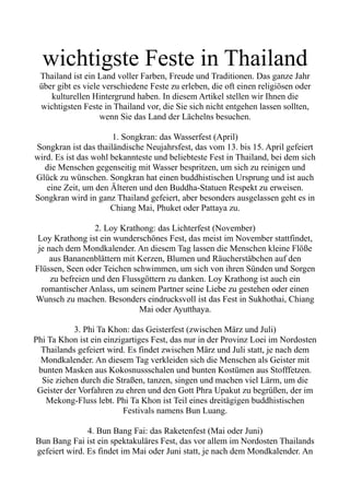 wichtigste Feste in Thailand
Thailand ist ein Land voller Farben, Freude und Traditionen. Das ganze Jahr
über gibt es viele verschiedene Feste zu erleben, die oft einen religiösen oder
kulturellen Hintergrund haben. In diesem Artikel stellen wir Ihnen die
wichtigsten Feste in Thailand vor, die Sie sich nicht entgehen lassen sollten,
wenn Sie das Land der Lächelns besuchen.
1. Songkran: das Wasserfest (April)
Songkran ist das thailändische Neujahrsfest, das vom 13. bis 15. April gefeiert
wird. Es ist das wohl bekannteste und beliebteste Fest in Thailand, bei dem sich
die Menschen gegenseitig mit Wasser bespritzen, um sich zu reinigen und
Glück zu wünschen. Songkran hat einen buddhistischen Ursprung und ist auch
eine Zeit, um den Älteren und den Buddha-Statuen Respekt zu erweisen.
Songkran wird in ganz Thailand gefeiert, aber besonders ausgelassen geht es in
Chiang Mai, Phuket oder Pattaya zu.
2. Loy Krathong: das Lichterfest (November)
Loy Krathong ist ein wunderschönes Fest, das meist im November stattfindet,
je nach dem Mondkalender. An diesem Tag lassen die Menschen kleine Flöße
aus Bananenblättern mit Kerzen, Blumen und Räucherstäbchen auf den
Flüssen, Seen oder Teichen schwimmen, um sich von ihren Sünden und Sorgen
zu befreien und den Flussgöttern zu danken. Loy Krathong ist auch ein
romantischer Anlass, um seinem Partner seine Liebe zu gestehen oder einen
Wunsch zu machen. Besonders eindrucksvoll ist das Fest in Sukhothai, Chiang
Mai oder Ayutthaya.
3. Phi Ta Khon: das Geisterfest (zwischen März und Juli)
Phi Ta Khon ist ein einzigartiges Fest, das nur in der Provinz Loei im Nordosten
Thailands gefeiert wird. Es findet zwischen März und Juli statt, je nach dem
Mondkalender. An diesem Tag verkleiden sich die Menschen als Geister mit
bunten Masken aus Kokosnussschalen und bunten Kostümen aus Stofffetzen.
Sie ziehen durch die Straßen, tanzen, singen und machen viel Lärm, um die
Geister der Vorfahren zu ehren und den Gott Phra Upakut zu begrüßen, der im
Mekong-Fluss lebt. Phi Ta Khon ist Teil eines dreitägigen buddhistischen
Festivals namens Bun Luang.
4. Bun Bang Fai: das Raketenfest (Mai oder Juni)
Bun Bang Fai ist ein spektakuläres Fest, das vor allem im Nordosten Thailands
gefeiert wird. Es findet im Mai oder Juni statt, je nach dem Mondkalender. An
 