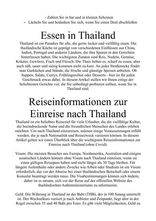 - Zahlen Sie in bar und in kleinen Scheinen
– Lächeln Sie und bedanken Sie sich, wenn Sie einen Deal abschließen
Essen in Thailand
Thailand ist ein Paradies für alle, die gerne lecker und vielfältig essen. Die
thailändische Küche ist geprägt von verschiedenen Einflüssen aus China,
Indien, Portugal und anderen Ländern, die ihre Spuren in den Gerichten
hinterlassen haben. Die wichtigsten Zutaten sind Reis, Nudeln, Gemüse,
Kräuter, Gewürze, Fisch und Fleisch. Die Thais lieben es, scharf zu essen, aber
auch süß, sauer und salzig kommen nicht zu kurz. An jeder Straßenecke findet
man Garküchen und Stände, die frische und günstige Speisen anbieten. Ob
Suppen, Salate, Currys, Frühlingsrollen oder Desserts - hier ist für jeden
Geschmack etwas dabei. In diesem Artikel stellen wir Ihnen einige der
beliebtesten Gerichte vor, die Sie unbedingt probieren sollten, wenn Sie in
Thailand sind.
Reiseinformationen zur
Einreise nach Thailand
Thailand ist ein beliebtes Reiseziel für viele Urlauber, die die vielfältige Kultur,
die beeindruckende Natur und die freundlichen Menschen des Landes erleben
möchten. Um nach Thailand einzureisen, müssen einige Voraussetzungen erfüllt
werden, die je nach Nationalität und Reisezweck variieren können. In diesem
Artikel geben wir einen Überblick über die wichtigsten Reiseinformationen zur
Einreise nach Thailand (ohne Covid).
Visum: Die meisten Besucher aus Europa, Nordamerika, Australien und einigen
asiatischen Ländern können ohne Visum nach Thailand einreisen, wenn sie
einen gültigen Reisepass haben und nicht länger als 30 Tage bleiben. Für
längere Aufenthalte oder andere Zwecke wie Arbeit oder Studium ist ein Visum
erforderlich, das vor der Abreise bei einer thailändischen Botschaft oder einem
Konsulat beantragt werden muss. Die Visabestimmungen können sich ändern,
daher ist es ratsam, sich vor der Reise auf der offiziellen Website des
thailändischen Außenministeriums zu informieren.
Geld: Die Währung in Thailand ist der Baht (THB), der in 100 Satang unterteilt
ist. Der Wechselkurs variiert je nach Anbieter und Zeitpunkt, liegt aber in der
Regel zwischen 35 und 40 Baht pro Euro. Es gibt viele Möglichkeiten, Geld zu
 