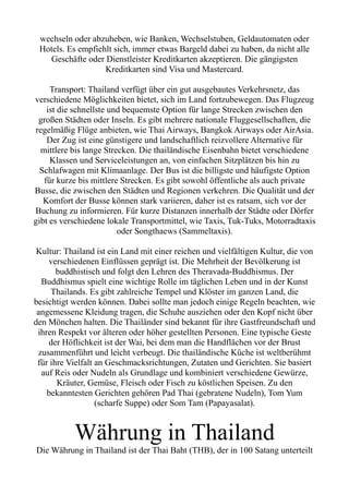 wechseln oder abzuheben, wie Banken, Wechselstuben, Geldautomaten oder
Hotels. Es empfiehlt sich, immer etwas Bargeld dabei zu haben, da nicht alle
Geschäfte oder Dienstleister Kreditkarten akzeptieren. Die gängigsten
Kreditkarten sind Visa und Mastercard.
Transport: Thailand verfügt über ein gut ausgebautes Verkehrsnetz, das
verschiedene Möglichkeiten bietet, sich im Land fortzubewegen. Das Flugzeug
ist die schnellste und bequemste Option für lange Strecken zwischen den
großen Städten oder Inseln. Es gibt mehrere nationale Fluggesellschaften, die
regelmäßig Flüge anbieten, wie Thai Airways, Bangkok Airways oder AirAsia.
Der Zug ist eine günstigere und landschaftlich reizvollere Alternative für
mittlere bis lange Strecken. Die thailändische Eisenbahn bietet verschiedene
Klassen und Serviceleistungen an, von einfachen Sitzplätzen bis hin zu
Schlafwagen mit Klimaanlage. Der Bus ist die billigste und häufigste Option
für kurze bis mittlere Strecken. Es gibt sowohl öffentliche als auch private
Busse, die zwischen den Städten und Regionen verkehren. Die Qualität und der
Komfort der Busse können stark variieren, daher ist es ratsam, sich vor der
Buchung zu informieren. Für kurze Distanzen innerhalb der Städte oder Dörfer
gibt es verschiedene lokale Transportmittel, wie Taxis, Tuk-Tuks, Motorradtaxis
oder Songthaews (Sammeltaxis).
Kultur: Thailand ist ein Land mit einer reichen und vielfältigen Kultur, die von
verschiedenen Einflüssen geprägt ist. Die Mehrheit der Bevölkerung ist
buddhistisch und folgt den Lehren des Theravada-Buddhismus. Der
Buddhismus spielt eine wichtige Rolle im täglichen Leben und in der Kunst
Thailands. Es gibt zahlreiche Tempel und Klöster im ganzen Land, die
besichtigt werden können. Dabei sollte man jedoch einige Regeln beachten, wie
angemessene Kleidung tragen, die Schuhe ausziehen oder den Kopf nicht über
den Mönchen halten. Die Thailänder sind bekannt für ihre Gastfreundschaft und
ihren Respekt vor älteren oder höher gestellten Personen. Eine typische Geste
der Höflichkeit ist der Wai, bei dem man die Handflächen vor der Brust
zusammenführt und leicht verbeugt. Die thailändische Küche ist weltberühmt
für ihre Vielfalt an Geschmacksrichtungen, Zutaten und Gerichten. Sie basiert
auf Reis oder Nudeln als Grundlage und kombiniert verschiedene Gewürze,
Kräuter, Gemüse, Fleisch oder Fisch zu köstlichen Speisen. Zu den
bekanntesten Gerichten gehören Pad Thai (gebratene Nudeln), Tom Yum
(scharfe Suppe) oder Som Tam (Papayasalat).
Währung in Thailand
Die Währung in Thailand ist der Thai Baht (THB), der in 100 Satang unterteilt
 