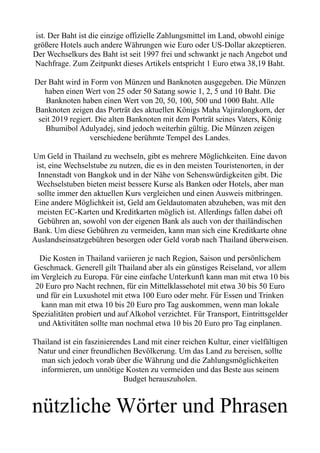 ist. Der Baht ist die einzige offizielle Zahlungsmittel im Land, obwohl einige
größere Hotels auch andere Währungen wie Euro oder US-Dollar akzeptieren.
Der Wechselkurs des Baht ist seit 1997 frei und schwankt je nach Angebot und
Nachfrage. Zum Zeitpunkt dieses Artikels entspricht 1 Euro etwa 38,19 Baht.
Der Baht wird in Form von Münzen und Banknoten ausgegeben. Die Münzen
haben einen Wert von 25 oder 50 Satang sowie 1, 2, 5 und 10 Baht. Die
Banknoten haben einen Wert von 20, 50, 100, 500 und 1000 Baht. Alle
Banknoten zeigen das Porträt des aktuellen Königs Maha Vajiralongkorn, der
seit 2019 regiert. Die alten Banknoten mit dem Porträt seines Vaters, König
Bhumibol Adulyadej, sind jedoch weiterhin gültig. Die Münzen zeigen
verschiedene berühmte Tempel des Landes.
Um Geld in Thailand zu wechseln, gibt es mehrere Möglichkeiten. Eine davon
ist, eine Wechselstube zu nutzen, die es in den meisten Touristenorten, in der
Innenstadt von Bangkok und in der Nähe von Sehenswürdigkeiten gibt. Die
Wechselstuben bieten meist bessere Kurse als Banken oder Hotels, aber man
sollte immer den aktuellen Kurs vergleichen und einen Ausweis mitbringen.
Eine andere Möglichkeit ist, Geld am Geldautomaten abzuheben, was mit den
meisten EC-Karten und Kreditkarten möglich ist. Allerdings fallen dabei oft
Gebühren an, sowohl von der eigenen Bank als auch von der thailändischen
Bank. Um diese Gebühren zu vermeiden, kann man sich eine Kreditkarte ohne
Auslandseinsatzgebühren besorgen oder Geld vorab nach Thailand überweisen.
Die Kosten in Thailand variieren je nach Region, Saison und persönlichem
Geschmack. Generell gilt Thailand aber als ein günstiges Reiseland, vor allem
im Vergleich zu Europa. Für eine einfache Unterkunft kann man mit etwa 10 bis
20 Euro pro Nacht rechnen, für ein Mittelklassehotel mit etwa 30 bis 50 Euro
und für ein Luxushotel mit etwa 100 Euro oder mehr. Für Essen und Trinken
kann man mit etwa 10 bis 20 Euro pro Tag auskommen, wenn man lokale
Spezialitäten probiert und auf Alkohol verzichtet. Für Transport, Eintrittsgelder
und Aktivitäten sollte man nochmal etwa 10 bis 20 Euro pro Tag einplanen.
Thailand ist ein faszinierendes Land mit einer reichen Kultur, einer vielfältigen
Natur und einer freundlichen Bevölkerung. Um das Land zu bereisen, sollte
man sich jedoch vorab über die Währung und die Zahlungsmöglichkeiten
informieren, um unnötige Kosten zu vermeiden und das Beste aus seinem
Budget herauszuholen.
nützliche Wörter und Phrasen
 