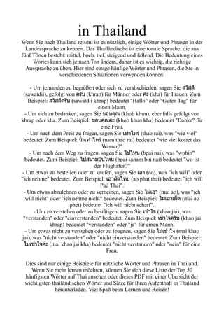 in Thailand
Wenn Sie nach Thailand reisen, ist es nützlich, einige Wörter und Phrasen in der
Landessprache zu kennen. Das Thailändische ist eine tonale Sprache, die aus
fünf Tönen besteht: mittel, hoch, tief, steigend und fallend. Die Bedeutung eines
Wortes kann sich je nach Ton ändern, daher ist es wichtig, die richtige
Aussprache zu üben. Hier sind einige häufige Wörter und Phrasen, die Sie in
verschiedenen Situationen verwenden können:
- Um jemanden zu begrüßen oder sich zu verabschieden, sagen Sie สวสด
(sawatdii), gefolgt von ครบ (khrap) für Männer oder คคะ (kha) für Frauen. Zum
Beispiel: สวสดครบ (sawatdii khrap) bedeutet "Hallo" oder "Guten Tag" für
einen Mann.
- Um sich zu bedanken, sagen Sie ขอบคคณ (khob khun), ebenfalls gefolgt von
khrap oder kha. Zum Beispiel: ขอบคคณคคะ (khob khun kha) bedeutet "Danke" für
eine Frau.
- Um nach dem Preis zu fragen, sagen Sie เทคาไหรค (thao rai), was "wie viel"
bedeutet. Zum Beispiel: นนนาเทคาไหรค (nam thao rai) bedeutet "wie viel kostet das
Wasser?"
- Um nach dem Weg zu fragen, sagen Sie ไปไหน (bpai nai), was "wohin"
bedeutet. Zum Beispiel: ไปสนามบบนไหน (bpai sanam bin nai) bedeutet "wo ist
der Flughafen?"
- Um etwas zu bestellen oder zu kaufen, sagen Sie เอา (ao), was "ich will" oder
"ich nehme" bedeutet. Zum Beispiel: เอาผดไทย (ao phat thai) bedeutet "ich will
Pad Thai".
- Um etwas abzulehnen oder zu verneinen, sagen Sie ไมคเอา (mai ao), was "ich
will nicht" oder "ich nehme nicht" bedeutet. Zum Beispiel: ไมคเอาเผผด (mai ao
phet) bedeutet "ich will nicht scharf".
- Um zu verstehen oder zu bestätigen, sagen Sie เขขาใจ (khao jai), was
"verstanden" oder "einverstanden" bedeutet. Zum Beispiel: เขขาใจครบ (khao jai
khrap) bedeutet "verstanden" oder "ja" für einen Mann.
- Um etwas nicht zu verstehen oder zu leugnen, sagen Sie ไมคเขขาใจ (mai khao
jai), was "nicht verstanden" oder "nicht einverstanden" bedeutet. Zum Beispiel:
ไมคเขขาใจคคะ (mai khao jai kha) bedeutet "nicht verstanden" oder "nein" für eine
Frau.
Dies sind nur einige Beispiele für nützliche Wörter und Phrasen in Thailand.
Wenn Sie mehr lernen möchten, können Sie sich diese Liste der Top 50
häufigsten Wörter auf Thai ansehen oder dieses PDF mit einer Übersicht der
wichtigsten thailändischen Wörter und Sätze für Ihren Aufenthalt in Thailand
herunterladen. Viel Spaß beim Lernen und Reisen!
 