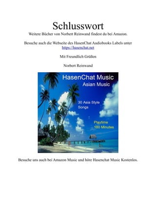 Schlusswort
Weitere Bücher von Norbert Reinwand findest du bei Amazon.
Besuche auch die Webseite des HasenChat Audiobooks Labels unter
https://hasenchat.net
Mit Freundlich Grüßen
Norbert Reinwand
Besuche uns auch bei Amazon Music und höre Hasenchat Music Kostenlos.
 