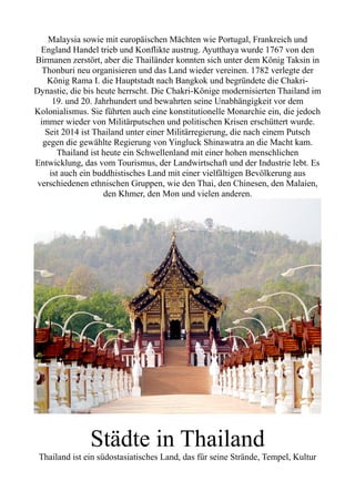 Malaysia sowie mit europäischen Mächten wie Portugal, Frankreich und
England Handel trieb und Konflikte austrug. Ayutthaya wurde 1767 von den
Birmanen zerstört, aber die Thailänder konnten sich unter dem König Taksin in
Thonburi neu organisieren und das Land wieder vereinen. 1782 verlegte der
König Rama I. die Hauptstadt nach Bangkok und begründete die Chakri-
Dynastie, die bis heute herrscht. Die Chakri-Könige modernisierten Thailand im
19. und 20. Jahrhundert und bewahrten seine Unabhängigkeit vor dem
Kolonialismus. Sie führten auch eine konstitutionelle Monarchie ein, die jedoch
immer wieder von Militärputschen und politischen Krisen erschüttert wurde.
Seit 2014 ist Thailand unter einer Militärregierung, die nach einem Putsch
gegen die gewählte Regierung von Yingluck Shinawatra an die Macht kam.
Thailand ist heute ein Schwellenland mit einer hohen menschlichen
Entwicklung, das vom Tourismus, der Landwirtschaft und der Industrie lebt. Es
ist auch ein buddhistisches Land mit einer vielfältigen Bevölkerung aus
verschiedenen ethnischen Gruppen, wie den Thai, den Chinesen, den Malaien,
den Khmer, den Mon und vielen anderen.
Städte in Thailand
Thailand ist ein südostasiatisches Land, das für seine Strände, Tempel, Kultur
 