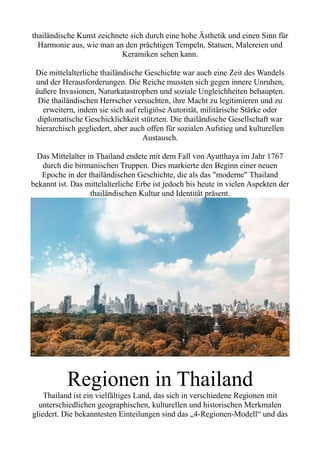 thailändische Kunst zeichnete sich durch eine hohe Ästhetik und einen Sinn für
Harmonie aus, wie man an den prächtigen Tempeln, Statuen, Malereien und
Keramiken sehen kann.
Die mittelalterliche thailändische Geschichte war auch eine Zeit des Wandels
und der Herausforderungen. Die Reiche mussten sich gegen innere Unruhen,
äußere Invasionen, Naturkatastrophen und soziale Ungleichheiten behaupten.
Die thailändischen Herrscher versuchten, ihre Macht zu legitimieren und zu
erweitern, indem sie sich auf religiöse Autorität, militärische Stärke oder
diplomatische Geschicklichkeit stützten. Die thailändische Gesellschaft war
hierarchisch gegliedert, aber auch offen für sozialen Aufstieg und kulturellen
Austausch.
Das Mittelalter in Thailand endete mit dem Fall von Ayutthaya im Jahr 1767
durch die birmanischen Truppen. Dies markierte den Beginn einer neuen
Epoche in der thailändischen Geschichte, die als das "moderne" Thailand
bekannt ist. Das mittelalterliche Erbe ist jedoch bis heute in vielen Aspekten der
thailändischen Kultur und Identität präsent.
Regionen in Thailand
Thailand ist ein vielfältiges Land, das sich in verschiedene Regionen mit
unterschiedlichen geographischen, kulturellen und historischen Merkmalen
gliedert. Die bekanntesten Einteilungen sind das „4-Regionen-Modell“ und das
 