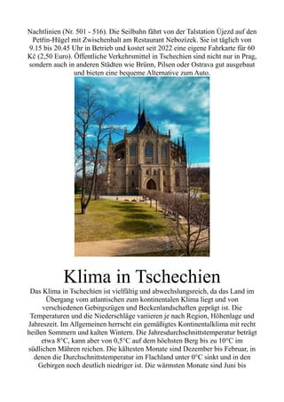 Nachtlinien (Nr. 501 - 516). Die Seilbahn fährt von der Talstation Újezd auf den
Petřín-Hügel mit Zwischenhalt am Restaurant Nebozízek. Sie ist täglich von
9.15 bis 20.45 Uhr in Betrieb und kostet seit 2022 eine eigene Fahrkarte für 60
Kč (2,50 Euro). Öffentliche Verkehrsmittel in Tschechien sind nicht nur in Prag,
sondern auch in anderen Städten wie Brünn, Pilsen oder Ostrava gut ausgebaut
und bieten eine bequeme Alternative zum Auto.
Klima in Tschechien
Das Klima in Tschechien ist vielfältig und abwechslungsreich, da das Land im
Übergang vom atlantischen zum kontinentalen Klima liegt und von
verschiedenen Gebirgszügen und Beckenlandschaften geprägt ist. Die
Temperaturen und die Niederschläge variieren je nach Region, Höhenlage und
Jahreszeit. Im Allgemeinen herrscht ein gemäßigtes Kontinentalklima mit recht
heißen Sommern und kalten Wintern. Die Jahresdurchschnittstemperatur beträgt
etwa 8°C, kann aber von 0,5°C auf dem höchsten Berg bis zu 10°C im
südlichen Mähren reichen. Die kältesten Monate sind Dezember bis Februar, in
denen die Durchschnittstemperatur im Flachland unter 0°C sinkt und in den
Gebirgen noch deutlich niedriger ist. Die wärmsten Monate sind Juni bis
 