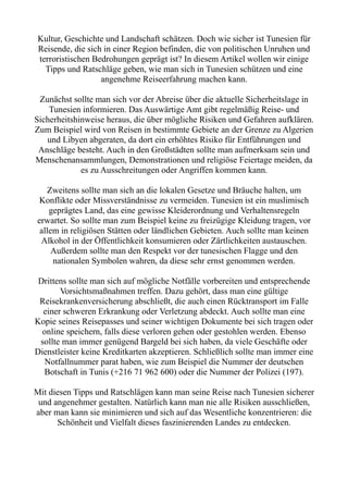Kultur, Geschichte und Landschaft schätzen. Doch wie sicher ist Tunesien für
Reisende, die sich in einer Region befinden, die von politischen Unruhen und
terroristischen Bedrohungen geprägt ist? In diesem Artikel wollen wir einige
Tipps und Ratschläge geben, wie man sich in Tunesien schützen und eine
angenehme Reiseerfahrung machen kann.
Zunächst sollte man sich vor der Abreise über die aktuelle Sicherheitslage in
Tunesien informieren. Das Auswärtige Amt gibt regelmäßig Reise- und
Sicherheitshinweise heraus, die über mögliche Risiken und Gefahren aufklären.
Zum Beispiel wird von Reisen in bestimmte Gebiete an der Grenze zu Algerien
und Libyen abgeraten, da dort ein erhöhtes Risiko für Entführungen und
Anschläge besteht. Auch in den Großstädten sollte man aufmerksam sein und
Menschenansammlungen, Demonstrationen und religiöse Feiertage meiden, da
es zu Ausschreitungen oder Angriffen kommen kann.
Zweitens sollte man sich an die lokalen Gesetze und Bräuche halten, um
Konflikte oder Missverständnisse zu vermeiden. Tunesien ist ein muslimisch
geprägtes Land, das eine gewisse Kleiderordnung und Verhaltensregeln
erwartet. So sollte man zum Beispiel keine zu freizügige Kleidung tragen, vor
allem in religiösen Stätten oder ländlichen Gebieten. Auch sollte man keinen
Alkohol in der Öffentlichkeit konsumieren oder Zärtlichkeiten austauschen.
Außerdem sollte man den Respekt vor der tunesischen Flagge und den
nationalen Symbolen wahren, da diese sehr ernst genommen werden.
Drittens sollte man sich auf mögliche Notfälle vorbereiten und entsprechende
Vorsichtsmaßnahmen treffen. Dazu gehört, dass man eine gültige
Reisekrankenversicherung abschließt, die auch einen Rücktransport im Falle
einer schweren Erkrankung oder Verletzung abdeckt. Auch sollte man eine
Kopie seines Reisepasses und seiner wichtigen Dokumente bei sich tragen oder
online speichern, falls diese verloren gehen oder gestohlen werden. Ebenso
sollte man immer genügend Bargeld bei sich haben, da viele Geschäfte oder
Dienstleister keine Kreditkarten akzeptieren. Schließlich sollte man immer eine
Notfallnummer parat haben, wie zum Beispiel die Nummer der deutschen
Botschaft in Tunis (+216 71 962 600) oder die Nummer der Polizei (197).
Mit diesen Tipps und Ratschlägen kann man seine Reise nach Tunesien sicherer
und angenehmer gestalten. Natürlich kann man nie alle Risiken ausschließen,
aber man kann sie minimieren und sich auf das Wesentliche konzentrieren: die
Schönheit und Vielfalt dieses faszinierenden Landes zu entdecken.
 