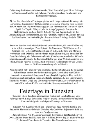 Geburtstag des Propheten Mohammed). Diese Feste sind gesetzliche Feiertage
in Tunesien und werden mit Gebeten, Familienbesuchen, Geschenken und
Festmahlen begangen.
Neben den islamischen Feiertagen gibt es auch einige nationale Feiertage, die
an wichtige Ereignisse in der tunesischen Geschichte erinnern. Zum Beispiel
der 20. März, der Tag der Unabhängigkeit von Frankreich im Jahr 1956, der 9.
April, der Tag der Märtyrer, die im Kampf gegen die französische
Kolonialmacht starben, der 25. Juli, der Tag der Republik, der an die
Abschaffung der Monarchie im Jahr 1957 erinnert, oder der 18. Januar, der Tag
der Revolution, der an den Beginn des Arabischen Frühlings im Jahr 2011
erinnert.
Tunesien hat aber auch viele lokale und kulturelle Feste, die seine Vielfalt und
seinen Reichtum zeigen. Zum Beispiel die Moussems, Wallfahrten zu den
Gräbern von Heiligen (Marabouts), die oft mit Musik, Tanz und Märkten
verbunden sind. Oder die verschiedenen bäuerlichen Feste, die anlässlich der
Dattelbestäubung, der Olivenernte oder der Kamelrennen stattfinden. Oder die
internationalen Festivals, die Kunst und Kultur aus aller Welt präsentieren, wie
das Karthago-Festival in Tunis, das Festival der Hammamet oder das Coralis
Festival für Unterwasserfotografie in Tabarka.
Wie du siehst, hat Tunesien viele spannende Feste zu bieten, die du bei deiner
Reise erleben kannst. Ob du dich für Religion, Geschichte oder Kultur
interessierst, du wirst sicher etwas finden, das dich begeistert. Und natürlich
kannst du auch die leckere tunesische Küche genießen, die aus Lammfleisch,
Thunfisch, Nudeln, Grieß und vielen Gewürzen besteht. Also worauf wartest du
noch? Pack deine Koffer und entdecke dieses wunderschöne Land!
Feiertage in Tunesien
Tunesien ist ein Land mit einer reichen Kultur und Geschichte, das viele
Feiertage feiert. Einige davon sind religiös, andere sind national oder regional.
Hier sind einige der wichtigsten Feiertage in Tunesien:
- Neujahr: Am 1. Januar feiern die Tunesier das neue Jahr mit Familie und
Freunden. Sie essen traditionelle Gerichte wie Couscous, Tajine oder Brik und
tauschen Geschenke aus.
- Revolutionstag: Am 14. Januar gedenken die Tunesier der Revolution von
2011, die zum Sturz des Diktators Ben Ali führte. Dieser Tag ist ein Symbol für
Freiheit und Demokratie in Tunesien. Die Menschen nehmen an
 