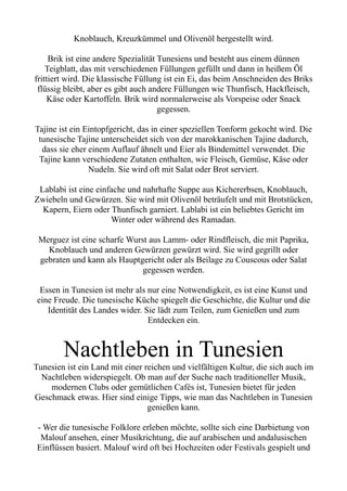 Knoblauch, Kreuzkümmel und Olivenöl hergestellt wird.
Brik ist eine andere Spezialität Tunesiens und besteht aus einem dünnen
Teigblatt, das mit verschiedenen Füllungen gefüllt und dann in heißem Öl
frittiert wird. Die klassische Füllung ist ein Ei, das beim Anschneiden des Briks
flüssig bleibt, aber es gibt auch andere Füllungen wie Thunfisch, Hackfleisch,
Käse oder Kartoffeln. Brik wird normalerweise als Vorspeise oder Snack
gegessen.
Tajine ist ein Eintopfgericht, das in einer speziellen Tonform gekocht wird. Die
tunesische Tajine unterscheidet sich von der marokkanischen Tajine dadurch,
dass sie eher einem Auflauf ähnelt und Eier als Bindemittel verwendet. Die
Tajine kann verschiedene Zutaten enthalten, wie Fleisch, Gemüse, Käse oder
Nudeln. Sie wird oft mit Salat oder Brot serviert.
Lablabi ist eine einfache und nahrhafte Suppe aus Kichererbsen, Knoblauch,
Zwiebeln und Gewürzen. Sie wird mit Olivenöl beträufelt und mit Brotstücken,
Kapern, Eiern oder Thunfisch garniert. Lablabi ist ein beliebtes Gericht im
Winter oder während des Ramadan.
Merguez ist eine scharfe Wurst aus Lamm- oder Rindfleisch, die mit Paprika,
Knoblauch und anderen Gewürzen gewürzt wird. Sie wird gegrillt oder
gebraten und kann als Hauptgericht oder als Beilage zu Couscous oder Salat
gegessen werden.
Essen in Tunesien ist mehr als nur eine Notwendigkeit, es ist eine Kunst und
eine Freude. Die tunesische Küche spiegelt die Geschichte, die Kultur und die
Identität des Landes wider. Sie lädt zum Teilen, zum Genießen und zum
Entdecken ein.
Nachtleben in Tunesien
Tunesien ist ein Land mit einer reichen und vielfältigen Kultur, die sich auch im
Nachtleben widerspiegelt. Ob man auf der Suche nach traditioneller Musik,
modernen Clubs oder gemütlichen Cafés ist, Tunesien bietet für jeden
Geschmack etwas. Hier sind einige Tipps, wie man das Nachtleben in Tunesien
genießen kann.
- Wer die tunesische Folklore erleben möchte, sollte sich eine Darbietung von
Malouf ansehen, einer Musikrichtung, die auf arabischen und andalusischen
Einflüssen basiert. Malouf wird oft bei Hochzeiten oder Festivals gespielt und
 