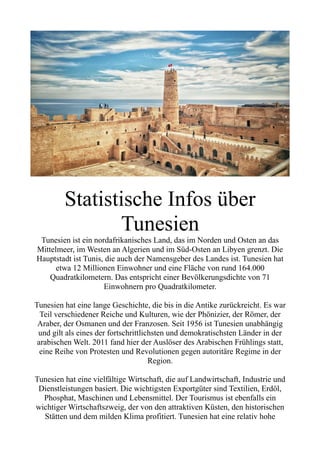 Statistische Infos über
Tunesien
Tunesien ist ein nordafrikanisches Land, das im Norden und Osten an das
Mittelmeer, im Westen an Algerien und im Süd-Osten an Libyen grenzt. Die
Hauptstadt ist Tunis, die auch der Namensgeber des Landes ist. Tunesien hat
etwa 12 Millionen Einwohner und eine Fläche von rund 164.000
Quadratkilometern. Das entspricht einer Bevölkerungsdichte von 71
Einwohnern pro Quadratkilometer.
Tunesien hat eine lange Geschichte, die bis in die Antike zurückreicht. Es war
Teil verschiedener Reiche und Kulturen, wie der Phönizier, der Römer, der
Araber, der Osmanen und der Franzosen. Seit 1956 ist Tunesien unabhängig
und gilt als eines der fortschrittlichsten und demokratischsten Länder in der
arabischen Welt. 2011 fand hier der Auslöser des Arabischen Frühlings statt,
eine Reihe von Protesten und Revolutionen gegen autoritäre Regime in der
Region.
Tunesien hat eine vielfältige Wirtschaft, die auf Landwirtschaft, Industrie und
Dienstleistungen basiert. Die wichtigsten Exportgüter sind Textilien, Erdöl,
Phosphat, Maschinen und Lebensmittel. Der Tourismus ist ebenfalls ein
wichtiger Wirtschaftszweig, der von den attraktiven Küsten, den historischen
Stätten und dem milden Klima profitiert. Tunesien hat eine relativ hohe
 