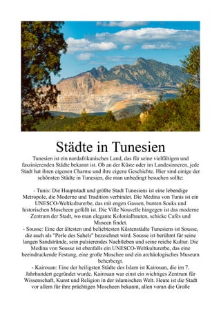 Städte in Tunesien
Tunesien ist ein nordafrikanisches Land, das für seine vielfältigen und
faszinierenden Städte bekannt ist. Ob an der Küste oder im Landesinneren, jede
Stadt hat ihren eigenen Charme und ihre eigene Geschichte. Hier sind einige der
schönsten Städte in Tunesien, die man unbedingt besuchen sollte:
- Tunis: Die Hauptstadt und größte Stadt Tunesiens ist eine lebendige
Metropole, die Moderne und Tradition verbindet. Die Medina von Tunis ist ein
UNESCO-Weltkulturerbe, das mit engen Gassen, bunten Souks und
historischen Moscheen gefüllt ist. Die Ville Nouvelle hingegen ist das moderne
Zentrum der Stadt, wo man elegante Kolonialbauten, schicke Cafés und
Museen findet.
- Sousse: Eine der ältesten und beliebtesten Küstenstädte Tunesiens ist Sousse,
die auch als "Perle des Sahels" bezeichnet wird. Sousse ist berühmt für seine
langen Sandstrände, sein pulsierendes Nachtleben und seine reiche Kultur. Die
Medina von Sousse ist ebenfalls ein UNESCO-Weltkulturerbe, das eine
beeindruckende Festung, eine große Moschee und ein archäologisches Museum
beherbergt.
- Kairouan: Eine der heiligsten Städte des Islam ist Kairouan, die im 7.
Jahrhundert gegründet wurde. Kairouan war einst ein wichtiges Zentrum für
Wissenschaft, Kunst und Religion in der islamischen Welt. Heute ist die Stadt
vor allem für ihre prächtigen Moscheen bekannt, allen voran die Große
 