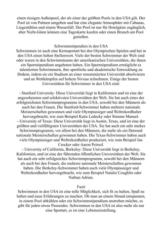 einen riesigen Außenpool, der als einer der größten Pools in den USA gilt. Der
Pool ist von Palmen umgeben und hat eine elegante Atmosphäre mit Cabanas,
Liegestühlen und einem Wasserfall. Der Pool ist nur für Hotelgäste zugänglich,
aber Nicht-Gäste können eine Tageskarte kaufen oder einen Brunch am Pool
genießen.
Schwimmstipendien in den USA
Schwimmen ist auch eine Kernsportart bei den Olympischen Spielen und hat in
den USA einen hohen Stellenwert. Viele der besten Schwimmer der Welt sind
oder waren in den Schwimmteams der amerikanischen Universitäten, die ihnen
ein Sportstipendium angeboten haben. Ein Sportstipendium ermöglicht es
talentierten Schwimmern, ihre sportliche und akademische Entwicklung zu
fördern, indem sie ein Studium an einer renommierten Universität absolvieren
und an Wettkämpfen auf hohem Niveau teilnehmen. Einige der besten
Universitäten für Schwimmer in den USA sind:
- Stanford University: Diese Universität liegt in Kalifornien und ist eine der
angesehensten und selektivsten Universitäten der Welt. Sie hat auch eines der
erfolgreichsten Schwimmprogramme in den USA, sowohl bei den Männern als
auch bei den Frauen. Die Stanford-Schwimmer haben mehrere nationale
Meisterschaften gewonnen und viele Olympiasieger und Weltrekordhalter
hervorgebracht, wie zum Beispiel Katie Ledecky oder Simone Manuel.
- University of Texas: Diese Universität liegt in Austin, Texas, und ist eine der
größten und vielfältigsten Universitäten der USA. Sie hat auch ein sehr starkes
Schwimmprogramm, vor allem bei den Männern, die mehr als ein Dutzend
nationale Meisterschaften gewonnen haben. Die Texas-Schwimmer haben auch
viele Olympiasieger und Weltrekordhalter produziert, wie zum Beispiel Ian
Crocker oder Aaron Peirsol.
- University of California, Berkeley: Diese Universität liegt in Berkeley,
Kalifornien, und ist eine der führenden öffentlichen Universitäten der Welt. Sie
hat auch ein sehr erfolgreiches Schwimmprogramm, sowohl bei den Männern
als auch bei den Frauen, die mehrere nationale Meisterschaften gewonnen
haben. Die Berkeley-Schwimmer haben auch viele Olympiasieger und
Weltrekordhalter hervorgebracht, wie zum Beispiel Natalie Coughlin oder
Nathan Adrian.
Fazit
Schwimmen in den USA ist eine tolle Möglichkeit, sich fit zu halten, Spaß zu
haben und neue Erfahrungen zu machen. Ob man an einem Strand entspannen,
in einem Pool abkühlen oder ein Schwimmstipendium anstreben möchte, es
gibt für jeden etwas Passendes. Schwimmen in den USA ist also mehr als nur
eine Sportart, es ist eine Lebenseinstellung.
 