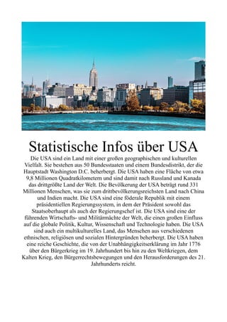 Statistische Infos über USA
Die USA sind ein Land mit einer großen geographischen und kulturellen
Vielfalt. Sie bestehen aus 50 Bundesstaaten und einem Bundesdistrikt, der die
Hauptstadt Washington D.C. beherbergt. Die USA haben eine Fläche von etwa
9,8 Millionen Quadratkilometern und sind damit nach Russland und Kanada
das drittgrößte Land der Welt. Die Bevölkerung der USA beträgt rund 331
Millionen Menschen, was sie zum drittbevölkerungsreichsten Land nach China
und Indien macht. Die USA sind eine föderale Republik mit einem
präsidentiellen Regierungssystem, in dem der Präsident sowohl das
Staatsoberhaupt als auch der Regierungschef ist. Die USA sind eine der
führenden Wirtschafts- und Militärmächte der Welt, die einen großen Einfluss
auf die globale Politik, Kultur, Wissenschaft und Technologie haben. Die USA
sind auch ein multikulturelles Land, das Menschen aus verschiedenen
ethnischen, religiösen und sozialen Hintergründen beherbergt. Die USA haben
eine reiche Geschichte, die von der Unabhängigkeitserklärung im Jahr 1776
über den Bürgerkrieg im 19. Jahrhundert bis hin zu den Weltkriegen, dem
Kalten Krieg, den Bürgerrechtsbewegungen und den Herausforderungen des 21.
Jahrhunderts reicht.
 