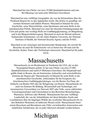 Maryland hat eine Fläche von etwa 32.000 Quadratkilometern und eine
Bevölkerung von rund sechs Millionen Einwohnern.
Maryland hat eine vielfältige Geographie, die von der Küstenebene über die
Piedmont-Region bis zu den Appalachen reicht. Das Klima ist gemäßigt, mit
warmen Sommern und kühlen Wintern. Maryland ist bekannt für seine
Geschichte, seine Meeresfrüchte, seine Sportteams und seine Rolle in der
amerikanischen Politik. Maryland war einer der dreizehn Gründungsstaaten der
USA und spielte eine wichtige Rolle im Unabhängigkeitskrieg, im Bürgerkrieg
und in der Bürgerrechtsbewegung. Maryland ist auch die Heimat mehrerer
bedeutender Institutionen, wie der Johns Hopkins University, der National
Institutes of Health, der National Security Agency und der NASA.
Maryland ist ein vielseitiger und faszinierender Bundesstaat, der sowohl für
Besucher als auch für Einheimische viel zu bieten hat. Ob man sich für
Geschichte, Kultur, Natur oder Technologie interessiert, Maryland hat für jeden
etwas.
Massachusetts
Massachusetts ist ein Bundesstaat im Nordosten der USA, der zu den
Neuengland-Staaten gehört. Er hat eine Fläche von etwa 27.000
Quadratkilometern und rund 6,9 Millionen Einwohner. Die Hauptstadt und
größte Stadt ist Boston, das als historisches, kulturelles und wirtschaftliches
Zentrum der Region gilt. Massachusetts ist bekannt für seine Rolle in der
amerikanischen Geschichte, insbesondere für die Ereignisse des
Amerikanischen Unabhängigkeitskrieges, wie die Boston Tea Party, die
Schlacht von Bunker Hill oder die Belagerung von Boston. Massachusetts ist
auch ein Zentrum für Bildung, Wissenschaft und Technologie, mit
renommierten Universitäten wie Harvard, MIT oder Tufts, sowie zahlreichen
Forschungsinstituten und Unternehmen in den Bereichen Biotechnologie,
Pharmazie, Software oder Robotik. Massachusetts hat eine vielfältige
Landschaft, die von der Atlantikküste mit ihren Stränden, Inseln und
Leuchttürmen über die hügeligen Wälder des westlichen Massachusetts bis zu
den Berkshire Mountains im äußersten Westen reicht. Massachusetts bietet
seinen Besuchern und Bewohnern eine Fülle von kulturellen, historischen und
natürlichen Attraktionen, die zu jeder Jahreszeit erkundet werden können.
Michigan
 