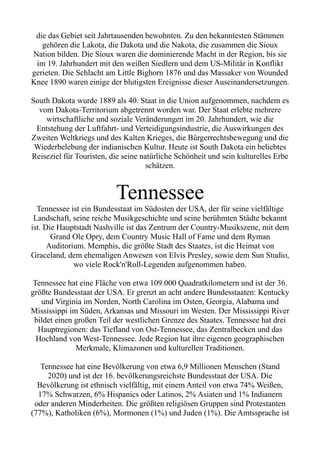 die das Gebiet seit Jahrtausenden bewohnten. Zu den bekanntesten Stämmen
gehören die Lakota, die Dakota und die Nakota, die zusammen die Sioux
Nation bilden. Die Sioux waren die dominierende Macht in der Region, bis sie
im 19. Jahrhundert mit den weißen Siedlern und dem US-Militär in Konflikt
gerieten. Die Schlacht am Little Bighorn 1876 und das Massaker von Wounded
Knee 1890 waren einige der blutigsten Ereignisse dieser Auseinandersetzungen.
South Dakota wurde 1889 als 40. Staat in die Union aufgenommen, nachdem es
vom Dakota-Territorium abgetrennt worden war. Der Staat erlebte mehrere
wirtschaftliche und soziale Veränderungen im 20. Jahrhundert, wie die
Entstehung der Luftfahrt- und Verteidigungsindustrie, die Auswirkungen des
Zweiten Weltkriegs und des Kalten Krieges, die Bürgerrechtsbewegung und die
Wiederbelebung der indianischen Kultur. Heute ist South Dakota ein beliebtes
Reiseziel für Touristen, die seine natürliche Schönheit und sein kulturelles Erbe
schätzen.
Tennessee
Tennessee ist ein Bundesstaat im Südosten der USA, der für seine vielfältige
Landschaft, seine reiche Musikgeschichte und seine berühmten Städte bekannt
ist. Die Hauptstadt Nashville ist das Zentrum der Country-Musikszene, mit dem
Grand Ole Opry, dem Country Music Hall of Fame und dem Ryman
Auditorium. Memphis, die größte Stadt des Staates, ist die Heimat von
Graceland, dem ehemaligen Anwesen von Elvis Presley, sowie dem Sun Studio,
wo viele Rock'n'Roll-Legenden aufgenommen haben.
Tennessee hat eine Fläche von etwa 109.000 Quadratkilometern und ist der 36.
größte Bundesstaat der USA. Er grenzt an acht andere Bundesstaaten: Kentucky
und Virginia im Norden, North Carolina im Osten, Georgia, Alabama und
Mississippi im Süden, Arkansas und Missouri im Westen. Der Mississippi River
bildet einen großen Teil der westlichen Grenze des Staates. Tennessee hat drei
Hauptregionen: das Tiefland von Ost-Tennessee, das Zentralbecken und das
Hochland von West-Tennessee. Jede Region hat ihre eigenen geographischen
Merkmale, Klimazonen und kulturellen Traditionen.
Tennessee hat eine Bevölkerung von etwa 6,9 Millionen Menschen (Stand
2020) und ist der 16. bevölkerungsreichste Bundesstaat der USA. Die
Bevölkerung ist ethnisch vielfältig, mit einem Anteil von etwa 74% Weißen,
17% Schwarzen, 6% Hispanics oder Latinos, 2% Asiaten und 1% Indianern
oder anderen Minderheiten. Die größten religiösen Gruppen sind Protestanten
(77%), Katholiken (6%), Mormonen (1%) und Juden (1%). Die Amtssprache ist
 