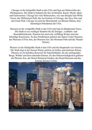 Chicago ist die drittgrößte Stadt in den USA und liegt am Südwestufer des
Michigansees. Die Stadt ist bekannt für ihre Architektur, Kunst, Musik, Sport
und Gastronomie. Chicago hat viele Wahrzeichen, wie zum Beispiel den Willis
Tower, den Millennium Park, das Art Institute of Chicago, das Navy Pier und
den Grant Park. Chicago ist auch die Heimatstadt von Barack Obama, dem
ehemaligen Präsidenten der USA.
Houston ist die viertgrößte Stadt in den USA und liegt im Bundesstaat Texas.
Die Stadt ist ein wichtiger Standort für die Energie-, Luftfahrt- und
Raumfahrtindustrie. Houston hat auch eine vielfältige Kultur und eine
lebendige Kunstszene. Zu den Attraktionen gehören das Space Center Houston,
das Museum of Fine Arts, der Houston Zoo, der Hermann Park und das Theater
District.
Phoenix ist die fünftgrößte Stadt in den USA und die Hauptstadt von Arizona.
Die Stadt liegt in der Sonora-Wüste und hat ein heißes und trockenes Klima.
Phoenix ist ein beliebtes Reiseziel für Naturliebhaber, die die umliegenden
Berge, Wälder und Seen erkunden können. Zu den Sehenswürdigkeiten gehören
der Phoenix Zoo, der Desert Botanical Garden, das Heard Museum und das
Arizona Science Center.
 
